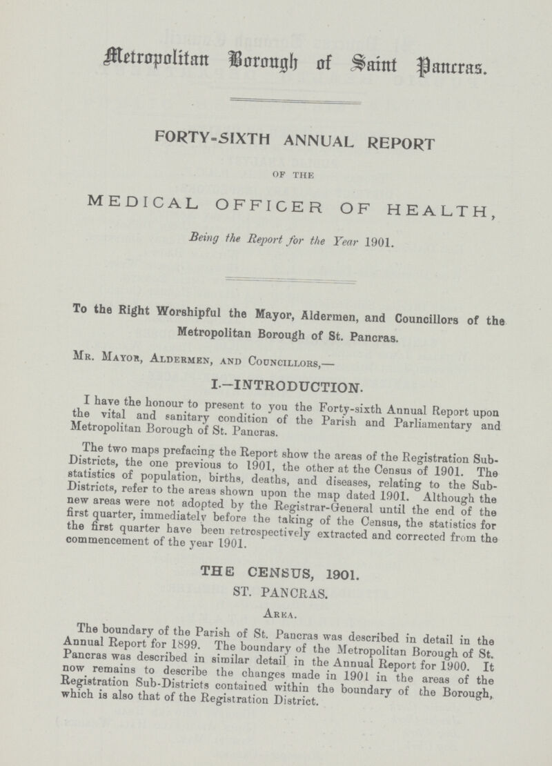 Metropolitan Borough of Saint Pancras. F0RTY-SIXTH ANNUAL REPORT of the MEDICAL OFFICER OF HEALTH, Being the Report for the Year 1901. To the Right Worshipful the Mayor, Aldermen, and Councillors of the Metropolitan Borough of St. Pancras. Mr. Mayor, Aldermen, and Councillors,— I.—INTRODUCTION. I have the honour to present to you the Forty-sixth Annual Report upon the vital and sanitary condition of the Parish and Parliamentary and Metropolitan Borough of St. Pancras. The two maps prefacing the Report show the areas of the Registration Sub Districts, the one previous to 1901, the other at the Census of 1901. The statistics of population, births, deaths, and diseases, relating to the Sub Districts, refer to the areas shown upon the map dated 1901. Although the new areas were not adopted by the Registrar-General until the end of the first quarter, immediately before the taking of the Census, the statistics for the first quarter have been retrospectively extracted and corrected from the commencement of the year 1901. THE CENSUS, 1901. ST. PANCRAS. Area. The boundary of the Parish of St. Paucras was described in detail in the Annual Report for 1899. The boundary of the Metropolitan Borough of St. Pancras was described in similar detail in the Annual Report for 1900. It now remains to describe the changes made in 1901 in the areas of the Registration Sub-Districts contained within the boundary of the Borough, which is also that of the Registration District.