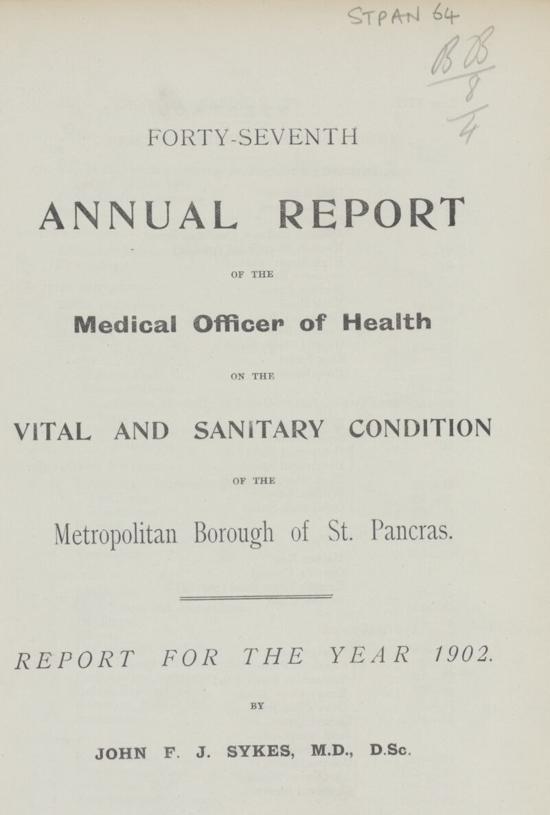 STPAN 64 BB/8/4 FORTY-SEVENTH ANNUAL REPORT of the Medical Officer of Health on the VITAL AND SANITARY CONDITION of the Metropolitan Borough of St. Pancras. REPORT FOR THE YEAR 1902. by JOHN F. J. SYKES, M.D., D.Sc.