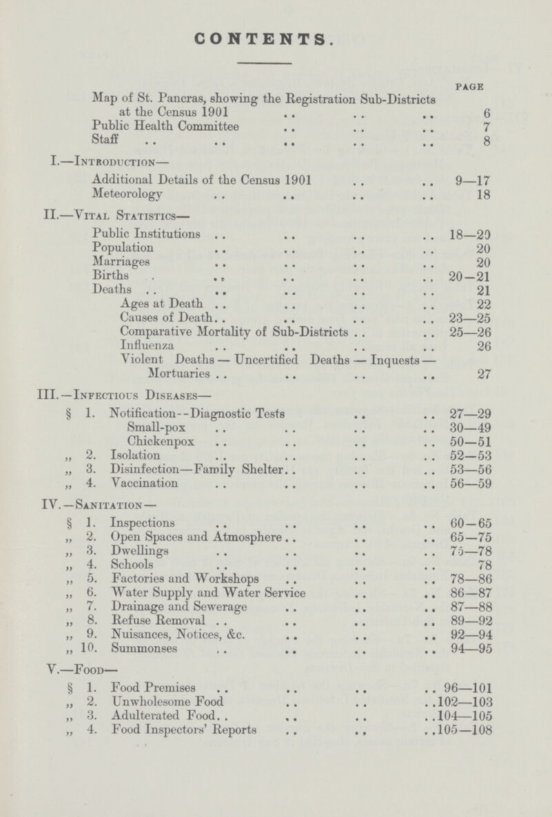 CONTENTS. page Map of St. Pancras, showing the Registration Sub-Districts at the Census 1901 6 Public Health Committee 7 Staff 8 I.—Introduction— Additional Details of the Census 1901 9—17 Meteorology 18 II.—Vital Statistics— Public Institutions 18—20 Population 20 Marriages 20 Births 20 — 21 Deaths 21 Ages at Death 22 Causes of Death 23—25 Comparative Mortality of Sub-Districts 25—26 Influenza 26 Violent Deaths — Uncertified Deaths — Inquests — Mortuaries 27 III.—Infectious Diseases— § 1. Notification--Diagnostic Tests 27—29 Small-pox 30—49 Chickenpox 50—51 „ 2. Isolation 52—53 „ 3. Disinfection—Family Shelter 53—56 „ 4. Vaccination 56—59 IV.—Sanitation — § 1. Inspections 60 — 65 „ 2. Open Spaces and Atmosphere 65—75 „ 3. Dwellings 75—78 „ 4. Schools 78 „ 5. Factories and Workshops 78—86 „ 6. Water Supply and Water Service 86—87 „ 7. Drainage and Sewerage 87—88 „ 8. Refuse Removal 89—92 „ 9. Nuisances, Notices, &c. 92—94 „ 10. Summonses 94—95 V.—Food— § 1. Food Premises 96—101 „ 2. Unwholesome Food 102—103 „ 3. Adulterated Food 104—105 „ 4. Food Inspectors' Reports 105—108
