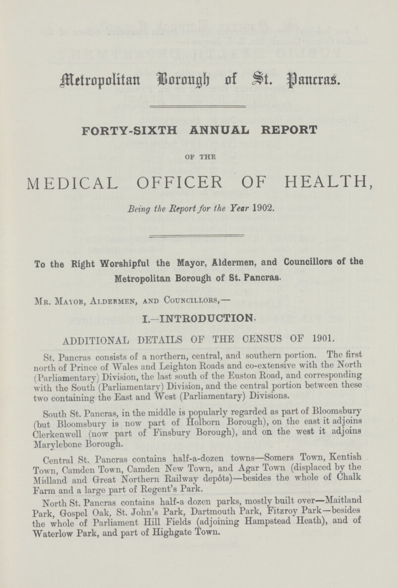 Metropolitan Borough of St. Pancras. FORTY-SIXTH ANNUAL REPORT of the MEDICAL OFFICER OF HEALTH, Being the Report for the Year 1902. To the Right Worshipful the Mayor, Aldermen, and Councillors of the Metropolitan Borough of St. Pancras. Mr. Mayor, Aldermen, and Councillors,— I.—INTRODUCTION- ADDITIONAL DETAILS OF THE CENSUS OF 1901. St. Pancras consists of a northern, central, and southern portion. The first north of Prince of Wales and Leigh ton Roads and co-extensive with the North (Parliamentary) Division, the last south of the Euston Road, and corresponding with the South (Parliamentary) Division, and the central portion between these two containing the East and West (Parliamentary) Divisions. South St. Pancras, in the middle is popularly regarded as part of Bloomsbury (but Bloomsbury is now part of Holborn Borough), on the east it adjoins Clerkenwell (now part of Finsbury Borough), and on the west it adjoins Marylebone Borough. Central St. Pancras contains half-a-dozen towns—Somers Town, Kentish Town, Camden Town, Camden New Town, and Agar Town (displaced by the Midland and Great Northern Railway depots)—besides the whole of Chalk Farm and a large part of Regent's Park. North St. Pancras contains half-a dozen parks, mostly built over—Maitland Park, Gospel Oak, St. John's Park, Dartmouth Park, Fitzroy Park—besides the whole of Parliament Hill Fields (adjoining Hampstead Heath), and of Waterlow Park, and part of Highgate Town.