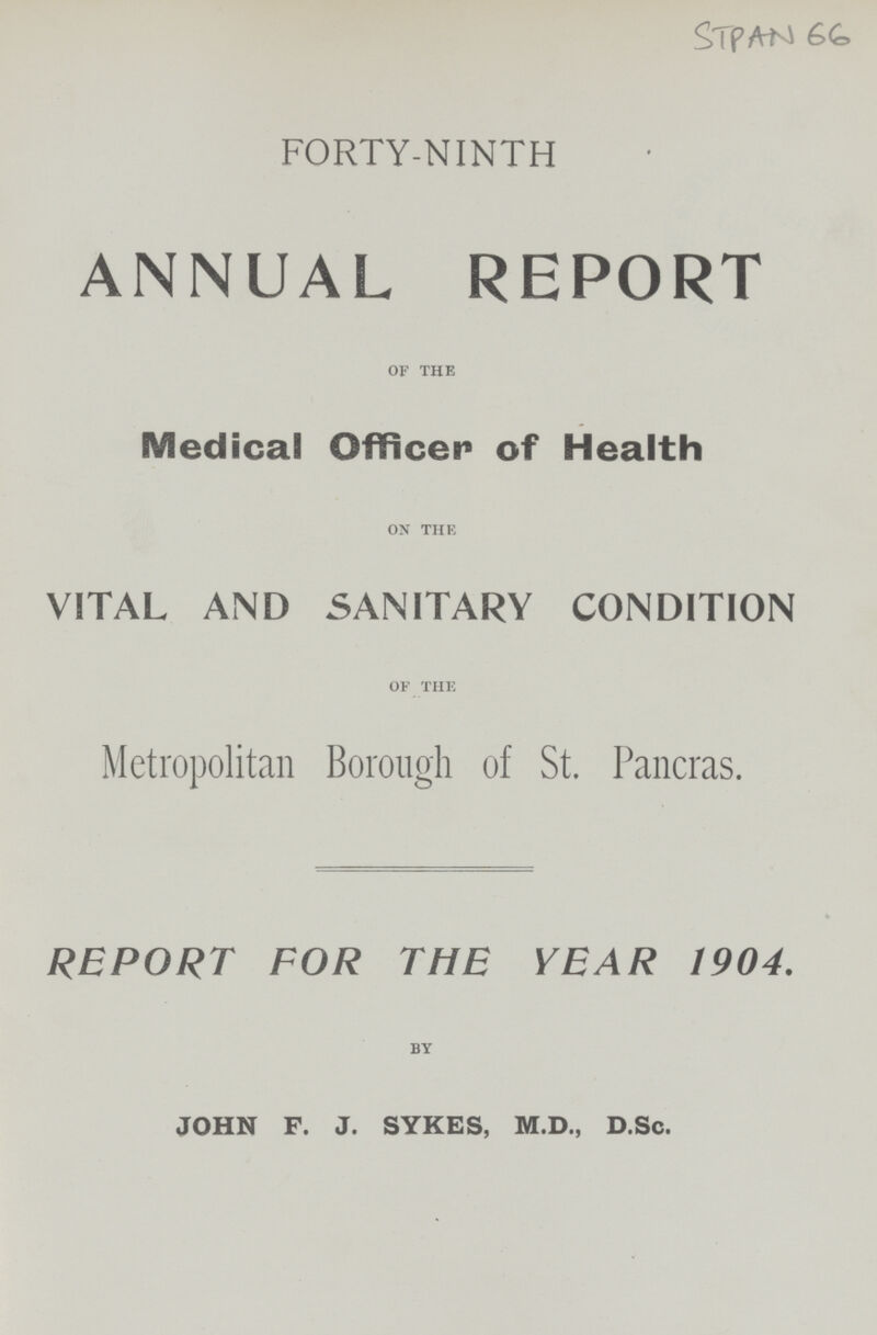 STPAN 66 FORTY-NINTH ANNUAL REPORT OF THE Medical Officer of Health ON THE VITAL AND SANITARY CONDITION OF THE Metropolitan Borough of St. Pancras. REPORT FOR THE YEAR 1904. BY JOHN F. J. SYKES, M.D., D.Sc.