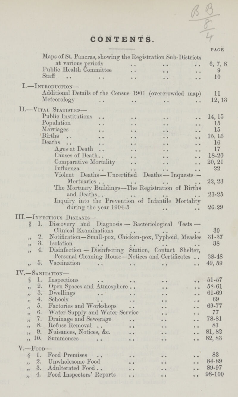 CONTENTS. page Maps of St. Pancras, showing the Registration Sub-Districts at various periods 6, 7, 8 Public Health Committee 9 Staff 10 I.—Introduction— Additional Details of the Census 1901 (overcrowded map) 11 Meteorology 12,13 II.—VitaL, Statistics— Public Institutions 14,15 Population 15 Marriages 15 Births 15, 1-6 Deaths 16 Ages at Death 17 Causes of Death 18-20 Comparative Mortality 20,21 Influenza 22 Violent Deaths—Uncertified Deaths — Inquests — Mortuaries 22, 23 The Mortuary Buildings—The Registration of Births and Deaths 23-25 Inquiry into the Prevention of Infantile Mortality during the Year 1904-5 26-29 III.—Infectious Diseases— § 1. Discovery and Diagnosis — Bacteriological Tests — Clinical Examinations 30 ,,2. Notification—Small-pox, Chicken-pox, T}rphoid, Measles 31-37 „3. Isolation 38 „4. Disinfection — Disinfecting Station, Contact Shelter, Personal Cleaning House—Notices and Certificates 38-48 „ 5. Vaccination 49,59 IV.—Sanitation— § 1. Inspections 51-57 „ 2. Open Spaces and Atmosphere 5S-61 „ 3. Dwellings 61-69 „ 4. Schools 69 „ 5. Factories and Workshops 69-77 „ 6. Water Supply and Water Service 77 „ 7. Drainage and Sewerage 78-81 „ 8. Refuse Removal 81 „ 9. Nuisances, Notices, &c. 81, 82 „ 10. Summonses 82,83 V.—Food— § 1. Food Premises 83 „ 2. Unwholesome Food 84-89 „ 3. Adulterated Food 89-97 „ 4. Food Inspectors' Reports 98-100