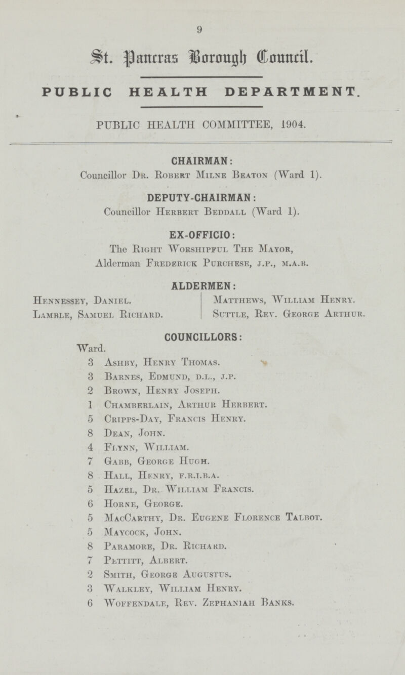 9 St. Pancras Borough Council. PUBLIC HEALTH DEPARTMENT. PUBLIC HEALTH COMMITTEE, 1904. CHAIRMAN: Councillor Dr. Robert Milne Beaton (Ward 1). DEPUTY-CHAIRMAN: Councillor Herbert Beddall (Ward 1). EX-OFFICIO: The Right Worshipful The Mayor, Alderman Frederick Purchese, j.p., m.a.b. ALDERMEN: Hennessey, Daniel. Matthews, William Henry. Lamrle, Samuel Richard. Suttle, Rev. George Arthur. COUNCILLORS: Ward. 3 Ash by, Henry Thomas. 3 Barnes, Edmund, d.l., j.p. 2 Brown, Henry Joseph. 1 Chamberlain, Arthur Herbert. 5 Cripps-Day, Francis Henry. 8 Dean, John. 4 Flynn, William. 7 Gabb, George Hugh. 8 Hall, Henry, f.r.i.b.a. 5 Hazel, Dr. William Francis. 6 Horne, George. 5 MacCarthy, Dr. Eugene Florence Talbot. 5 Maycock, John. 8 Paramore, Dr. Richard. 7 Pettitt, Albert. 2 Smith, George Augustus. 3 Walkley, William Henry. 6 woffendale, Rev. Zephaniah banks.