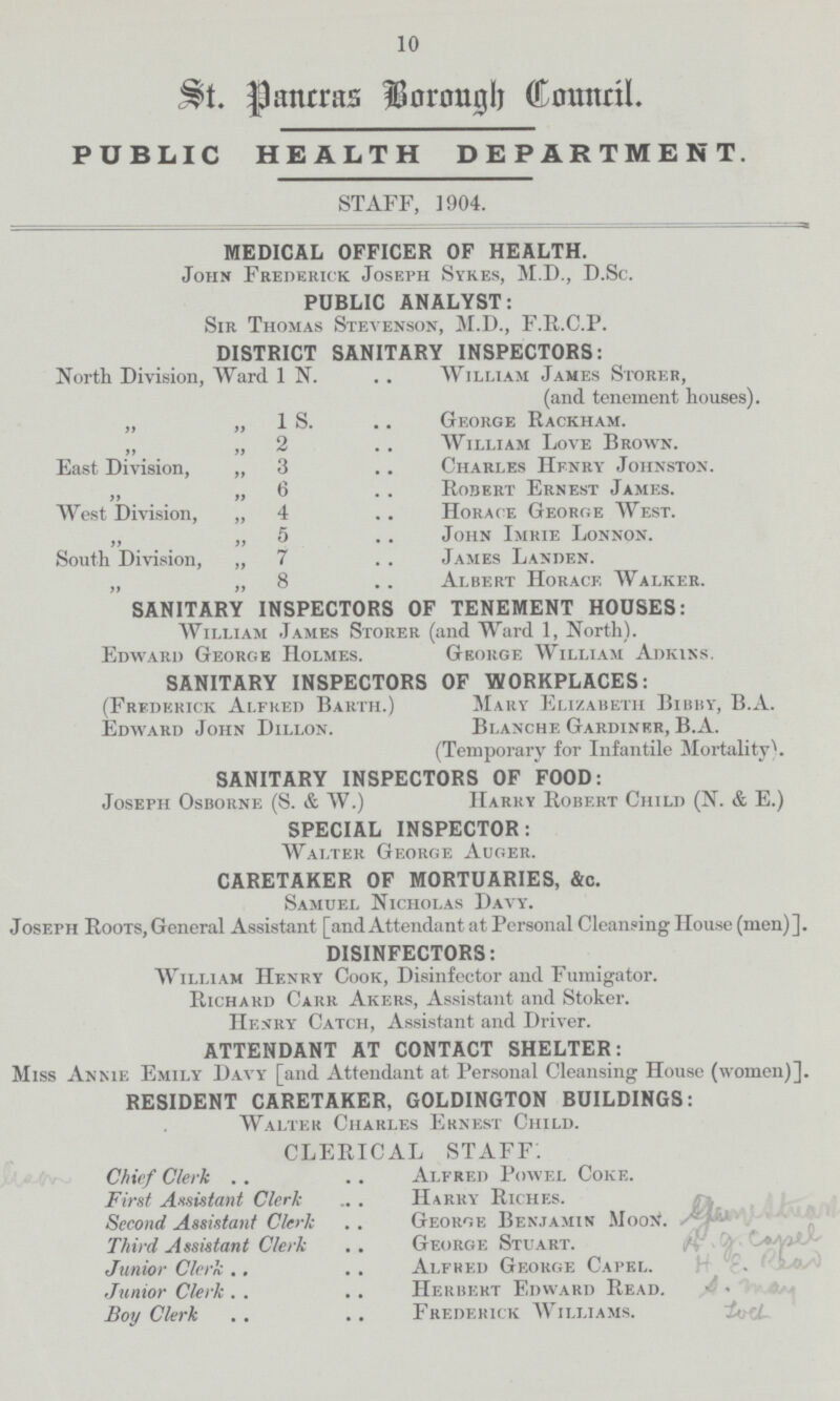 10 St. Pancras Borongh Council. PUBLIC HEALTH DEPARTMENT. STAFF, 1904. MEDICAL OFFICER OF HEALTH. John Frederick Joseph Sykes, M.D., D.Sc. PUBLIC ANALYST: Sir Thomas Stevenson, M.D., F.R.C.P. DISTRICT SANITARY INSPECTORS: North Division, Ward IN William James Storer, (and tenement houses). „ „ 1 S. George Rackham. „ ,, 2 William Love Brown. East Division, „ 3 Charles Hfnry Johnston. „ „ 6 Robert Ernest James. West Division, „ 4 Horace George West. „ „ 5 John Imrie Lonnon. South Division, „ 7 James Landen. „ „ 8 Albert Horace Walker. SANITARY INSPECTORS OF TENEMENT HOUSES: William James Storer (and Ward 1, North). Edward George Holmes. George William Adkins. SANITARY INSPECTORS OF WORKPLACES: (Frederick Alfred Barth.) Mary Elizabeth Bibby, B.A. Edward John Dillon. Blanche Gardiner, B.A. (Temporary for Infantile Mortality). SANITARY INSPECTORS OF FOOD: Joseph Osborne (S. & W.) Harry Robert Child (N. & E.) SPECIAL INSPECTOR: Walter George Auger. CARETAKER OF MORTUARIES, &c. Samuel Nicholas Davy. Joseph Roots,General Assistant [and Attendant at Personal Cleansing House (men)]. DISINFECTORS: William Henry Cook, Disinfector and Fumigator. Richard Carr Akers, Assistant and Stoker. Hemry Catch, Assistant and Driver. ATTENDANT AT CONTACT SHELTER: Miss Annie Emily Davy [and Attendant at Personal Cleansing House (women)]. RESIDENT CARETAKER, GOLDINGTON BUILDINGS: Walter Charles Ernest Child. CLERICAL STAFF. Chief Clerk Alfred Powel Coke. First Assistant Clerk Harry Riches. Second Assistant Clerk George Benjamin MooN. Third Assistant Clerk George Stuart. Junior Clerk Alfred George Capel. Junior Clerk Herbert Edward Read. Boy Clerk Frederick Williams.