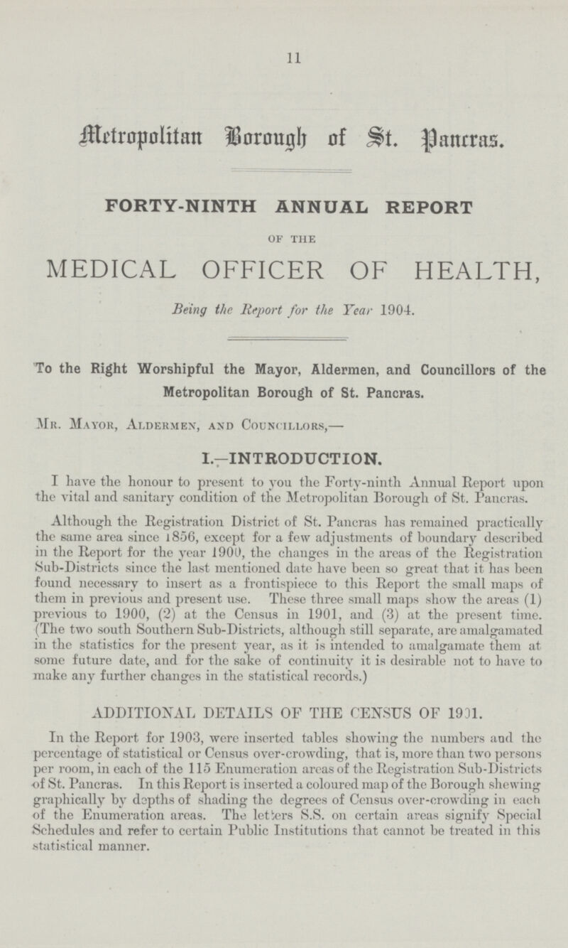 11 Metropolitan Borough of St. Pancras. FORTY-NINTH ANNUAL REPORT of the MEDICAL OFFICER OF HEALTH, Being the Report for the Year 1904. To the Right Worshipful the Mayor, Aldermen, and Councillors of the Metropolitan Borough of St. Pancras. Mr. Mayor, Aldermen, and Councillors,— I.—INTRODUCTION. I have the honour to present to you the Forty-ninth Annual Report upon the vital and sanitary condition of the Metropolitan Borough of St. Pancras. Although the Registration District of St. Pancras has remained practically the same area since l856, except for a few adjustments of boundary described in the Report for the year 1900, the changes in the areas of the Registration Sub-Districts since the last mentioned date have been so great that it has been found necessary to insert as a frontispiece to this Report the small maps of them in previous and present use. These three small maps show the areas (1) previous to 1900, (2) at the Census in 1901, and (3) at the present time. (The two south Southern Sub-Districts, although still separate, are amalgamated in the statistics for the present year, as it is intended to amalgamate them at some future date, and for the sake of continuity it is desirable not to have to make any further changes in the statistical records.) ADDITIONAL DETAILS OF THE CENSUS OF 1931. In the Report for 1903, were inserted tables showing the numbers and the percentage of statistical or Census over-crowding, that is, more than two persons per room, in each of the 115 Enumeration areas of the Registration Sub-Districts of St. Pancras. In this Report is inserted a coloured map of the Borough shewing graphically by depths of shading the degrees of Census over-crowding in each of the Enumeration areas. The letters S.S. on certain areas signify Special Schedules and refer to certain Public Institutions that cannot be treated in this statistical manner.