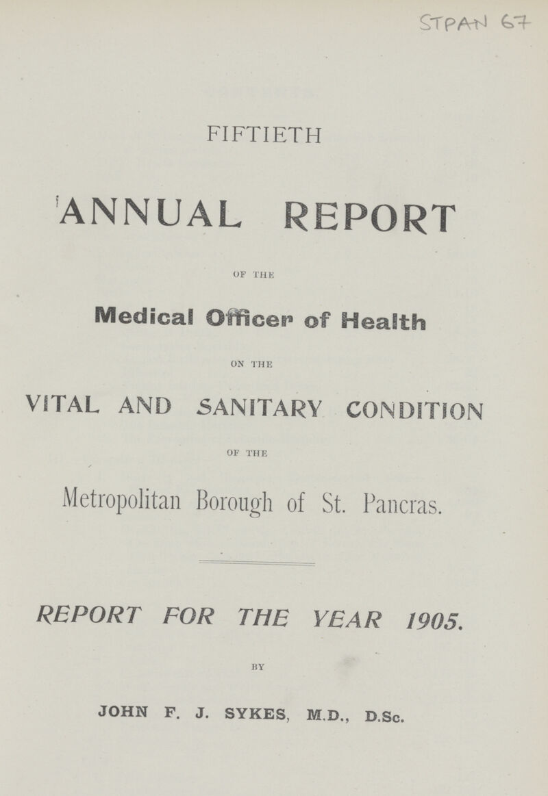 FIFTIETH ANNUAL REPORT of the Medical Oificet* of Health on the VITAL AND SANITARY CONDITION of the Metropolitan Borough of St. Pancras. REPORT FOR THE YEAR 1905. by JOHN F. J. SYKES, M.D., D.Sc.