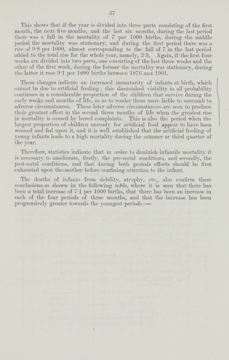 37 This shows that if the year is divided into three parts consisting of the first month, the next five months, and the last six months, during the last period there was a fall in the mortality of 7 per 1000 births, during the middle period the mortality was stationary, and during the first period there was a rise of 9'8 per 1000, almost corresponding to the fall of 7 in the last period added to the total rise for the whole year, namely, 2'3. Again, if the first four weeks are divided into two parts, one consisting of the last three weeks and the other of the first week, during the former the mortality was stationary, during the latter it rose 91 per 1000 births between 1876 and 1901. These changes indicate an increased immaturity of infants at birth, which cannot be due to artificial feeding; this diminished viability hi all probability continues in a considerable proportion of the children that survive during the early weeks and months of life, so as to render them more liable to succumb to adverse circumstances. These later adverse circumstances are seen to produce their greatest effect in the second three months of life when the greatest rise in mortality is caused by bowel complaints. This is also the period when the largest proportion of children unready for artificial food appear to have been weaned and fed upon it, and it is well established that the artificial feeding of young infants leads to a high mortality during the summer or third quarter of the year. Therefore, statistics indicate that in order to diminish infantile mortality it is necessary to ameliorate, firstly, the pre-natal conditions, and secondly, the post-natal conditions, and that during both periods efforts should be first exhausted upon theimother before confining attention to the infant. The deaths of infants from debility, atrophy, etc., also confirm these conclusions as shown in the following table, where it is seen that there has been a total increase of 7.1 per 1000 births, that there has been an increase in each of the four periods of three months, and that the increase has been progressively greater towards the youngest periods :—