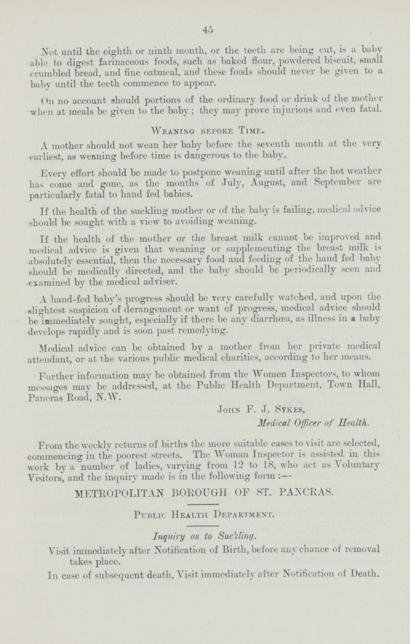 45 Not until the eighth or ninth month, or the teeth arc being cut, is a baby able to digest farinaceous foods, such as baked flour, powdered biscuit, small crumbled bread, and fine oatmeal, and these foods should never be given to a baby until the teeth commence to appear. On no account should portions of the ordinary food or drink of the mother when at meals be given to the baby; they may prove injurious and even fatal. Weaning before Time. A mother should not wean her baby before the seventh month at the very earliest, as weaning before time is dangerous to the baby. Every effort should be made to postpone weaning until after the hot weather has come and gone, as the months of July, August, and September are particularly fatal to hand fed babies. If the health of the suckling mother or of the baby is failing, medical advice should be sought with a view to avoiding weaning. If the health of the mother or the breast milk cannot be improved and medical advice is given that weaning or supplementing the breast milk is absolutely essential, then the necessary food and feeding of the hand fed baby should be medically directed, and the baby should be periodically seen and examined by the medical adviser. A hand-fed baby's progress should be very carefully watched, and upon the slightest suspicion of derangement or want of progress, medical advice should be immediately sought, especially if there be any diarrhoea, as illness in a baby develops rapidly and is soon past remedying. Medical advice can be obtained by a mother from her private medical attendant, or at the various public medical charities, according to her means. Further information may be obtained from the Women Inspectors, to whom messages may be addressed, at the Public Health Department, Town Hall, Pancras Road, N.W. John F. J. Sykes, Medical Officer of Health. From the weekly returns of births the more suitable cases to visit are selected, commencing in the poorest streets. The Woman Inspector is assisted in this work by a number of ladies, varying from 12 to 18, who act as Voluntary Visitors, and the inquiry made is in the following form:— METROPOLITAN BOROUGH OF ST. PANCRAS. Public Health Department. Inquiry as to Suckling. Visit immediately after Notification of Birth, before any chance of removal takes place. In case of subsequent death, Visit immediately after Notification of Death.