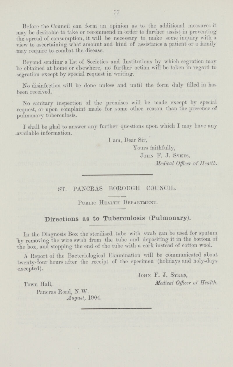 i 7 Before the Council can form an opinion as to the additional measures it may be desirable to take or recommend in order to further assist in preventing the spread of consumption, it will he necessary to make some inquiry with a view to ascertaining what amount and kind of assistance a patient or a family may require to combat the disease. Beyond sending a list of Societies and Institutions by which segration may be obtained at home or elsewhere, no further action will be taken in regard to segration except by special request in writing. No disinfection will be done unless and until the form duly filled in has been received. No sanitary inspection of the premises will be made except by special request, or upon complaint made for some other reason than the presence of pulmonary tuberculosis. I shall be glad to answer any further questions upon which I may have any available information. I am, Dear Sir, Yours faithfully, John F. J. Sykes, Medical Officer of Health. ST. PANCRAS BOROUGH COUNCIL. Public Heai.th Department. Directions as to Tuberculosis (Pulmonary). In the Diagnosis Box the sterilised tube with swab can be used for sputum by removing the wire swab from the tube and depositing it in the bottom of the box, and stopping the end of the tube with a cork instead of cotton wool. A Report of the Bacteriological Examination will be communicated about twenty-four hours after the reccipt of the specimen (holidays and holy-days excepted). John F. J. Sykes, Town Hall, Medical Officer of Health. Pancras Road, N.W. August, 1904.