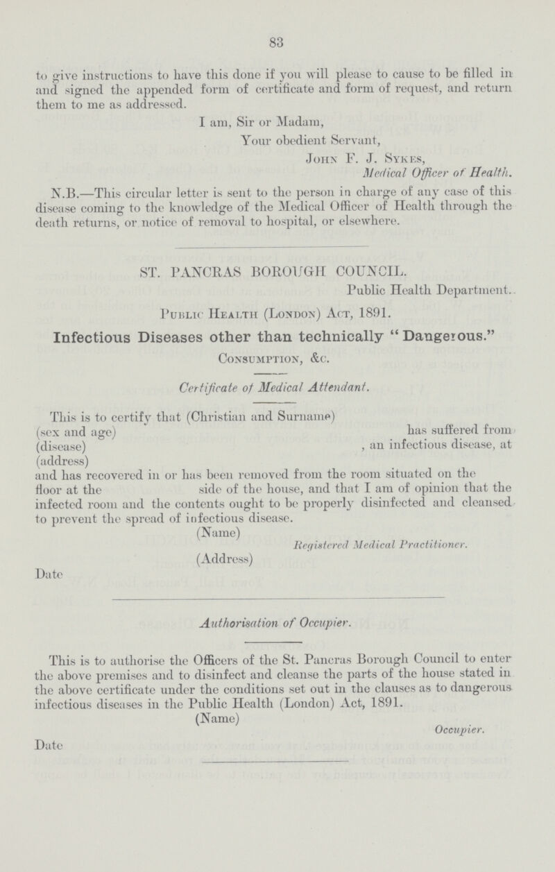 83 to give instructions to have this done if you will please to cause to be filled in and signed the appended form of certificate and form of request, and return them to me as addressed. I am, Sir or Madam, Your obedient Servant, John F. J. Sykes, Medical Officer of Health. N.B.—This circular letter is sent to the person in charge of any case of this disease coming to the knowledge of the Medical Officer of Health through the death returns, or notice of removal to hospital, or elsewhere. ST. PANCRAS BOROUGH COUNCIL. Public Health Department. Public Heai.tii (London) Act, 1891. Infectious Diseases other than technically Dangerous. Consumption, &c. Certificate of Medical Attendant. This is to certify that (Christian and Surname) (sex and age) has suffered from (disease) , an infectious disease, at (address) and has recovered in or has been removed from the room situated on the floor at the side of the house, and that I am of opinion that the infected room and the contents ought to be properly disinfected and cleansed to prevent the spread of infectious disease. (Name) Registered Medical Practitioner. (Address) Date Authorisation of Occupier. This is to authorise the Officers of the St. Pancras Borough Council to enter the above premises and to disinfect and cleanse the parts of the house stated in the above certificate under the conditions set out in the clauses as to dangerous infectious diseases in the Public Health (London) Act, 1891. (Name) Occupier. Date