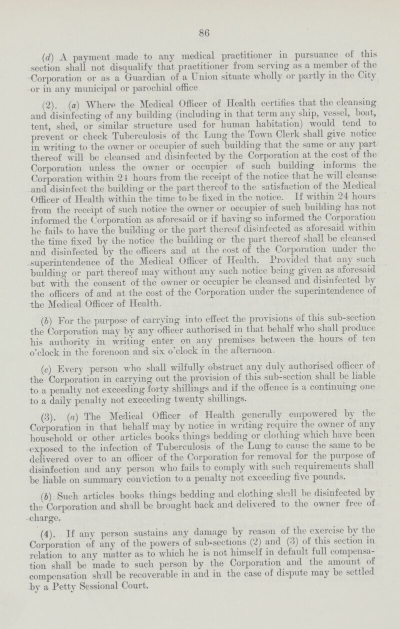 86 (d) A payment made to any medical practitioner in pursuance of this section shall not disqualify that practitioner from serving as a member of the Corporation or as a Guardian of a Union situate wholly or partly in the City or in any municipal or parochial office (2). (a) Where the .Medical Officer of Health certifies that the cleansing and disinfecting of any building (including in that term any ship, vessel, boat, tent, shed, or similar structure used for human habitation) would tend to prevent or check Tuberculosis of the Lung the Town Clerk shall give notice in writing to the owner or occupier of such building that the same or any part thereof will be cleansed and disinfected by the Corporation at the cost of the Corporation unless the owner or occupier of such building informs the Corporation within 21 hours from the receipt of the notice that he will cleanse and disinfect the building or the part thereof to the satisfaction of the Medical Officer of Health within the time to be fixed in the notice. If within 24 hours from the receipt of such notice the owner or occupier of such building has not informed the Corporation as aforesaid or if having so informed the Corporation he fails to have the building or the part thereof disinfected as aforesaid within the time fixed by the notice the building or the part thereof shall be cleansed and disinfected by the officers and at the cost of the Corporation under the superintendence of the Medical Officer of Health. Provided that any such budding or part thereof may without any such notice being given as aforesaid but with the consent of the owner or occupier be cleansed and disinfected by the officers of and at the cost of the Corporation under the superintendence of the Medical Officer of Health. (6) For the purpose of carrying into effect the provisions of this sub-section the Corporation may by any officer authorised in that behalf who shall produce his authority in writing enter on any premises between the hours of ten o'clock in the forenoon and six o'clock in the afternoon. (c) Every person who shall wilfully obstruct any duly authorised officer of the Corporation in carrying out the provision of this sub-section shall be liable to a penalty not exceeding forty shillings and if the offence is a continuing one to a daily penalty not exceeding twenty shillings. (3). (a) The Medical Officer of Health generally empowered by the Corporation in that behalf may by notice in writing require the owner of any household or other articles books things bedding or clorhing which have been exposed to the infection of Tuberculosis of the Lung to cause the same to be delivered over to an officer of the Corporation for removal for the purpose of disinfection and any person who fails to comply with such requirements shall be liable on summary conviction to a penalty not exceeding five pounds. (b) Such articles books things bedding and clothing shall be disinfected by the Corporation and shall be brought back and delivered to the owner free of charge. (4). If anv person sustains any damage by reason of the exercise by the Corporation of any of the powers of sub-sections (2) and (3) of this section in relation to any matter as to which he is not himself in default full compensa tion shall be made to such person by the Corporation and the amount of compensation shall be recoverable in and in the case of dispute may be settled by a Petty Sessional Court.