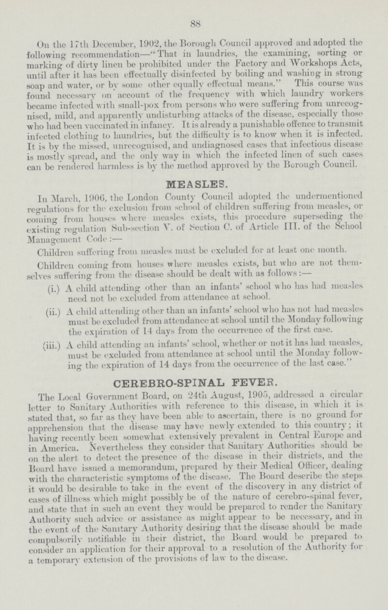 KX On the 17th December, 1902, tlie Borough Council approved and adopted the following recommendation—That in laundries, the examining, sorting or marking of dirty linen he prohibited under the Factory and Workshops Acts, until after it has been effectually disinfected by boiling and washing in strong soap and water, or by some other equally effectual means. This course was found necessary on account of the frequency with which laundry workers becamc infected with small-pox from persons who were suffering from unrecog nised, mild, and apparently undisturbing attacks of the disease, especially those who had been vaccinated in infancy. It is already a punishable offence to transmit infected clothing to laundries, but the difficulty is to know when it is infected. It is by the missed, unrecognised, and undiagnosed cases that infectious disease is mostly spread, and the only way in which the infected linen of such cases can be rendered harmless is by the method approved by the Borough Council. MEASLES. In March, 190G, the London County Council adopted the undermentioned regulations for the exclusion from school of children suffering from measles, or coining from houses where measles exists, this procedure superseding the existing regulation Sub-section V. of ISection C. of Article III. of the School o O Management Code :— Children suffering from measles must be excluded for at least one month. Children coming from houses where measles exists, but who are not them selves suffering from the disease should be dealt with as follows:— (i.) A child attending other than an infants' school who has had measles need not be excluded from attendance at school. (ii.) A child attending other than an infants' school who has not had measles must be excluded from attendance at school until the Monday following the expiration of 14 days from the occurrence of the first case. (iii.) A child attending an infants' school, whether or not it lias had measles, must be excluded from attendance at school until the Monday follow ing the expiration of 14 days from the occurrence of the last case. cerejbro-spinal fever. The Local Government Board, on 24t'n August, 1905, addressed a circular letter to Sanitary Authorities with reference to this disease, in which it is. stated that, so far as they have been able to ascertain, there is no ground for apprehension that the disease may have newly extended to this country; it having recently been somewhat extensively prevalent in Central Europe and in America. Nevertheless they consider that Sanitary Authorities should be on the alert to detect the presence of the disease in their districts, and the Board have issued a memorandum, prepared by their Medical Officer, dealing with the characteristic symptoms of the disease. The Board describe the steps it would be desirable to take in the event of the discovery in any district of cases of illness which might possibly be of the nature of cerebro-spinal fever, and state that in such an event they would be prepared to render the Sanitary Authority such advice or assistance as might appear to be necessary, and in the event of the Sanitary Authority desiring that the disease should be made compulsorilv notifiable in their district, the Board would be prepared to consider an application for their approval to a resolution o! the Authority for a temporary extension of the provisions of law to the disease.