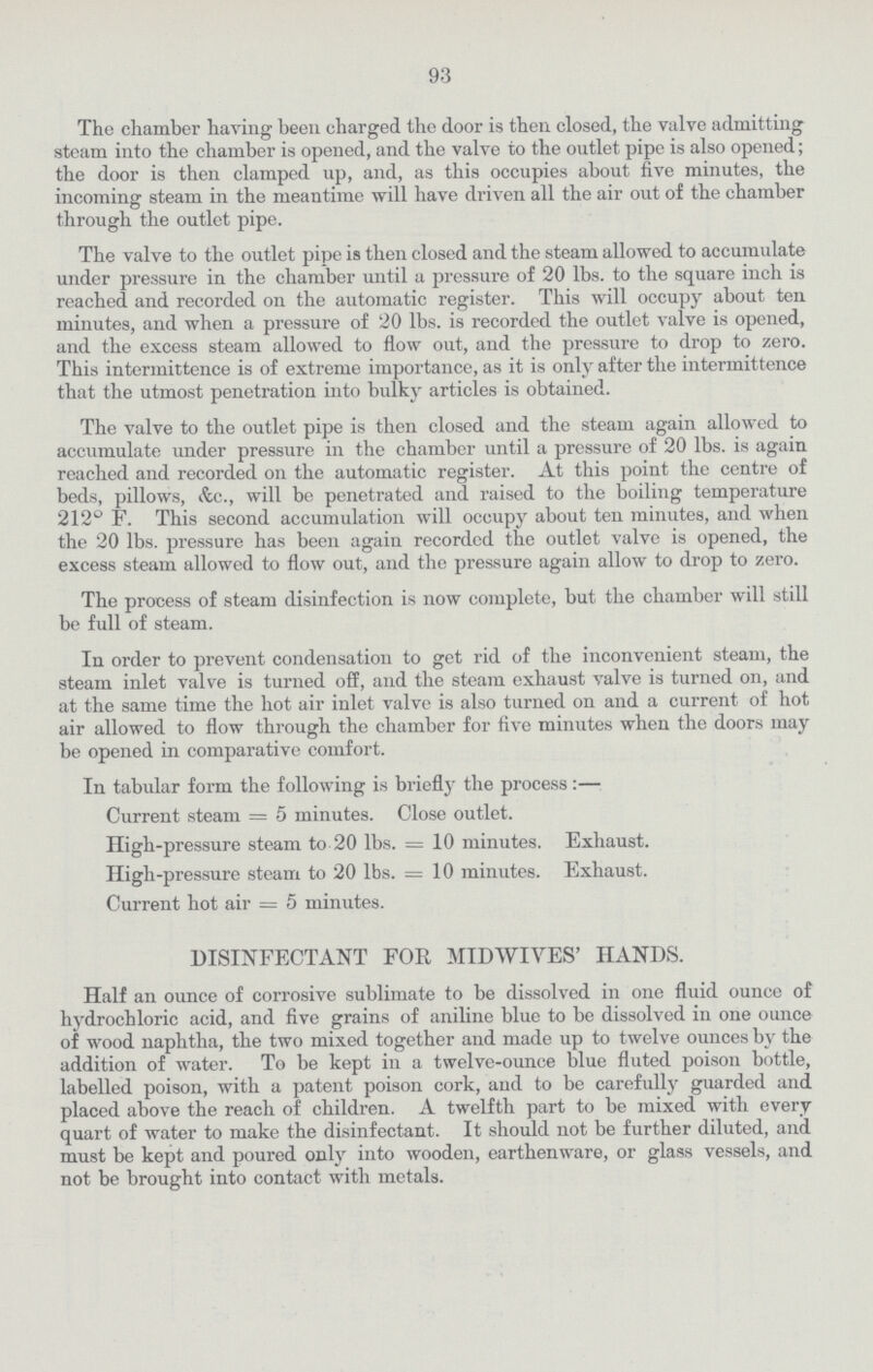 93 The chamber having been charged the door is then closed, the valve admitting steam into the chamber is opened, and the valve to the outlet pipe is also opened; the door is then clamped up, and, as this occupies about five minutes, the incoming steam in the meantime will have driven all the air out of the chamber through the outlet pipe. The valve to the outlet pipe is then closed and the steam allowed to accumulate under pressure in the chamber until a pressure of 20 lbs. to the square inch is reached and recorded on the automatic register. This will occupy about ten minutes, and when a pressure of 20 lbs. is recorded the outlet valve is opened, and the excess steam allowed to flow out, and the pressure to drop to zero. This intermittence is of extreme importance, as it is only after the intermittence that the utmost penetration into bulky articles is obtained. The valve to the outlet pipe is then closed and the steam again allowed to accumulate under pressure in the chamber until a pressure of 20 lbs. is again reached and recorded on the automatic register. At this point the centre of beds, pillows, &c., will be penetrated and raised to the boiling temperature 212° F. This second accumulation will occupy about ten minutes, and when the 20 lbs. pressure has been again recorded the outlet valve is opened, the excess steam allowed to flow out, and the pressure again allow to drop to zero. The process of steam disinfection is now complete, but the chamber will still be full of steam. In order to prevent condensation to get rid of the inconvenient steam, the steam inlet valve is turned off, and the steam exhaust valve is turned on, and at the same time the hot air inlet valve is also turned on and a current of hot air allowed to flow through the chamber for five minutes when the doors may be opened in comparative comfort. In tabular form the following is briefly the process:— Current steam = 5 minutes. Close outlet. High-pressure steam to 20 lbs. = 10 minutes. Exhaust. High-pressure steam to 20 lbs. = 10 minutes. Exhaust. Current hot air = 5 minutes. DISINFECTANT FOR MIDWIVES' HANDS. Half an ounce of corrosive sublimate to be dissolved in one fluid ounce of hydrochloric acid, and five grains of aniline blue to be dissolved in one ounce of wood naphtha, the two mixed together and made up to twelve ounces by the addition of water. To be kept in a twelve-ounce blue fluted poison bottle, labelled poison, with a patent poison cork, and to be carefully guarded and placed above the reach of children. A twelfth part to be mixed with every quart of water to make the disinfectant. It should not be further diluted, and must be kept and poured only into wooden, earthenware, or glass vessels, and not be brought into contact with metals.