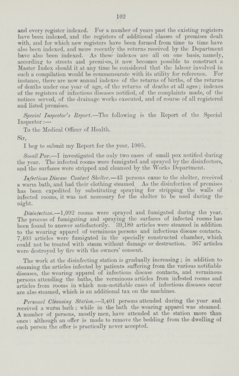 102 and every register indexed. For a number of years past the existing registers have been indexed, and the registers of additional classes of premises dealt with, and for which new registers have been formed from time to time have also been indexed, and more recently the returns received by the Department have also been indexed. As these indexes are all on one basis, namely, according to streets and premises, it now becomes possible to construct a Master Index should it at any time be considered that the labour involved in such a compilation would be commensurate with its utility for reference. For instance, there are now annual indexes of the returns of births, of the returns of deaths under one year of age, of the returns of deaths at all ages ; indexes of the registers of infectious diseases notified, of the complaints made, of the notices served, of the drainage works executed, and of course of all registered and listed premises. Special Inspector's Report.—The following is the Report of the Special Inspector:— To the Medical Officer of Health. Sir, I beg to submit my Report for the year, 1905. Small Pox.—I investigated the only two cases of small pox notified during the year. The infected rooms were fumigated and sprayed by the disinfectors, and the surfaces were stripped and cleansed by the Works Department. Infectious Disease Contact Shelter.—43 persons came to the shelter, received a warm bath, and had their clothing steamed As the disinfection of premises has been expedited by substituting spraying for stripping the walls of infected rooms, it was not necessary for the shelter to be used during the night. Disinfection.—1,092 rooms were sprayed and fumigated during the year. The process of fumigating and spraying the surfaces of infected rooms has been found to answer satisfactorily. 39,180 articles were steamed in addition to the wearing apparel of verminous persons and infectious disease contacts. 7,403 articles were fumigated in the specially constructed chamber, which could not be treated with steam without damage or destruction. 367 articles were destroyed by fire with the owners' consent. The work at the disinfecting station is gradually increasing ; in addition to steaming the articles infected by patients suffering from the various notifiable diseases, the wearing apparel of infectious disease contacts, and verminous persons attending the baths, the verminous articles from infested rooms and articles from rooms in which non-notifiable cases of infectious diseases occur are also steamed, which is an additional tax on the machines. Personal Cleansing Station.—3,401 persons attended during the year and received a warm bath; while in the bath the wearing apparel was steamed. A number of persons, mostly men, have attended at the station more than once: although an offer is made to remove the bedding from the dwelling of each person the offer is practically never acceptcd.