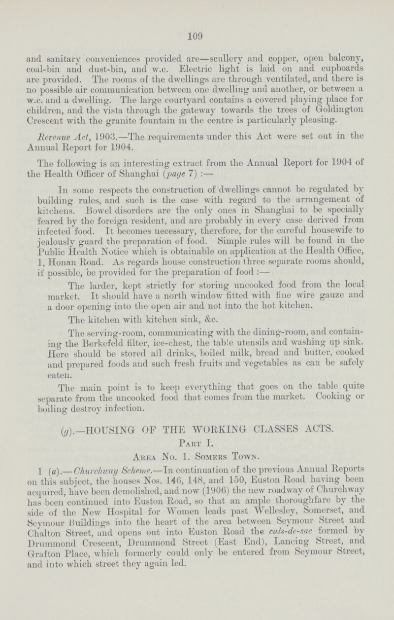 109 and sanitary conveniences provided are—scullery and copper, open balcony, coal-bin and dust-bin, and w.c. Electric light is laid on and cupboards are provided. The rooms of the dwellings are through ventilated, and there is no possible air communication between one dwelling and another, or between a w.c. and a dwelling. The large courtyard contains a covered playing place for children, and the vista through the gateway towards the trees of Goldington Crescent with the granite fountain in the centre is particularly pleasing. Revenue Art, 1903.—The requirements under this Act were set out in the Annual Report for 1904. The following is an interesting extract from the Annual Report for 1904 of the Health Officer of Shanghai (page 7) :— In some respects the construction of dwellings cannot bo regulated by building rules, and such is the case with regard to the arrangement of kitchens, Bowel disorders are the only ones in Shanghai to be specially feared by the foreign resident, and are probably in every case derived from infected food. It becomes necessary, therefore, for the careful housewife to jealously guard the preparation of food. Simple rules will be found in the Public Health Notice which is obtainable on application at the Health Office, 1, Honan Road. As regards house construction three separate rooms should, if possible, be provided for the preparation of food :— The larder, kept strictly for storing uncooked food from the local market. It should have a north window fitted with fine wire gauze and a door opening into the open air and not into the hot kitchen. The kitchen with kitchen sink, &c. The serving-room, communicating with the dining-room, and contain ing the Berkefeld filter, ice-chest, the table utensils and washing up sink. Here should be stored all drinks, boiled milk, bread and butter, cooked and prepared foods and such fresh fruits and vegetables as can be safely eaten. The main point is to keep everything that goes on the table quite separate from the uncooked food that comes from the market. Cooking or boiling destroy infection. (g).—HOUSING OF THE WORKING CLASSES ACTS. Part I, Area No. 1. Somers Town. 1 (a).— Churchway Scheme.—In continuation of the previous Annual Reports on this subject, the houses Nos. 146, 148, and 150, Euston Road having been acquired, have been demolished, and now (1906) the new roadway of Churchway has been continued into Euston Road, so that an ample thoroughfare by the side of the New Hospital for Women leads past Wellesley, Somerset, and Seymour Buildings into the heart of the area between Seymour Street and Chalton Street, and opens out into Euston Road the culs-de-sac formed by Drunnnond Crescent, Drummond Street (East End), Lancing Street, and Grafton Place, which formerly could only be entered from Seymour Street, and into which street they again led.