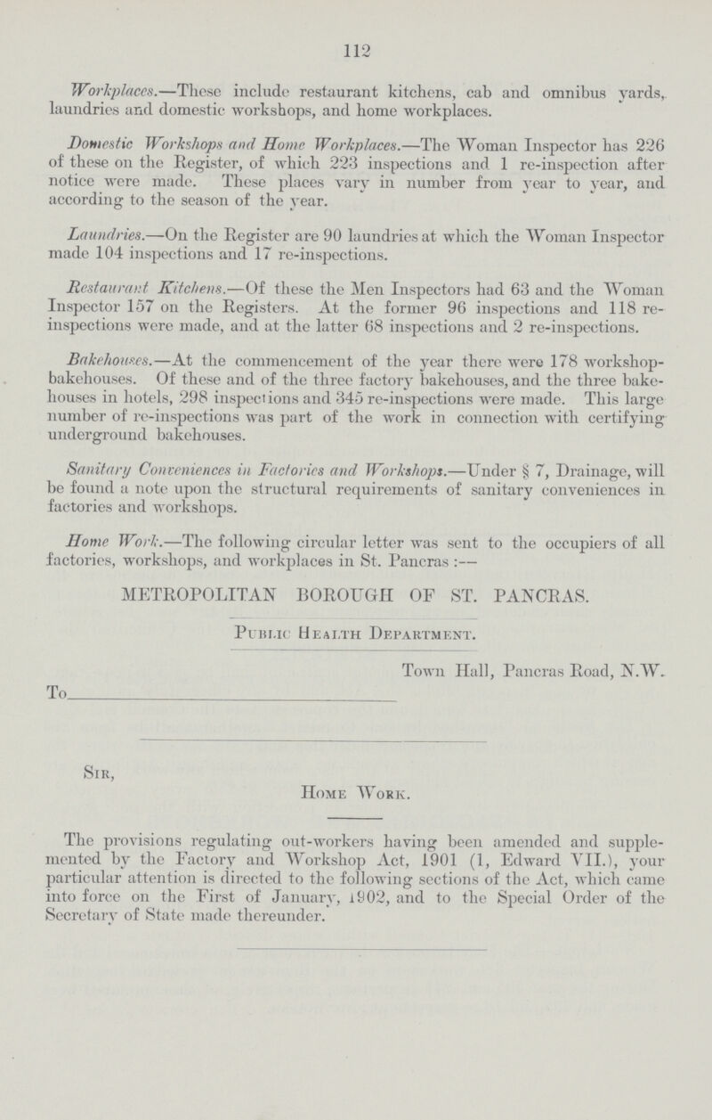 112 Workplaces.— These include restaurant kitchens, cab and omnibus yards, laundries and domestic workshops, and home workplaces. Domestic Workshops and Home Workplaces.— The Woman Inspector has 226 of these on the Register, of which 223 inspections and 1 re-inspection after notice were made. These places vary in number from year to year, and according to the season of the year. Laundries.— On the Register are 90 laundries at which the Woman Inspector made 104 inspections and 17 re-inspections. Restaurant Kitchens.— Of these the Men Inspectors had 63 and the Woman Inspector 157 on the Registers. At the former 96 inspections and 118 re inspections were made, and at the latter 68 inspections and 2 re-inspections. Bakehouses.— At the commencement of the year there were 178 workshop bakehouses. Of these and of the three factory bakehouses, and the three bake houses in hotels, 298 inspections and 345 re-inspections were made. This large number of re-inspections was part of the work in connection with certifying underground bakehouses. Sanitary Conveniences in Factories and Workshops.— Under § 7, Drainage, will be found a note upon the structural requirements of sanitary conveniences in factories and workshops. Home Work.—The following circular letter was sent to the occupiers of all factories, workshops, and workplaces in St. Pancras :— METROPOLITAN BOROUGH OF ST. PANCRAS. Public Health Department. Town Hall, Pancras Road, N.W. To Sir, Home Work. The provisions regulating out-workers having been amended and supple mented by the Factory and Workshop Act, 1901 (1, Edward VII.), your particular attention is directed to the following sections of the Act, which came into force on the First of January, 1902, and to the Special Order of the Secretary of State made thereunder.