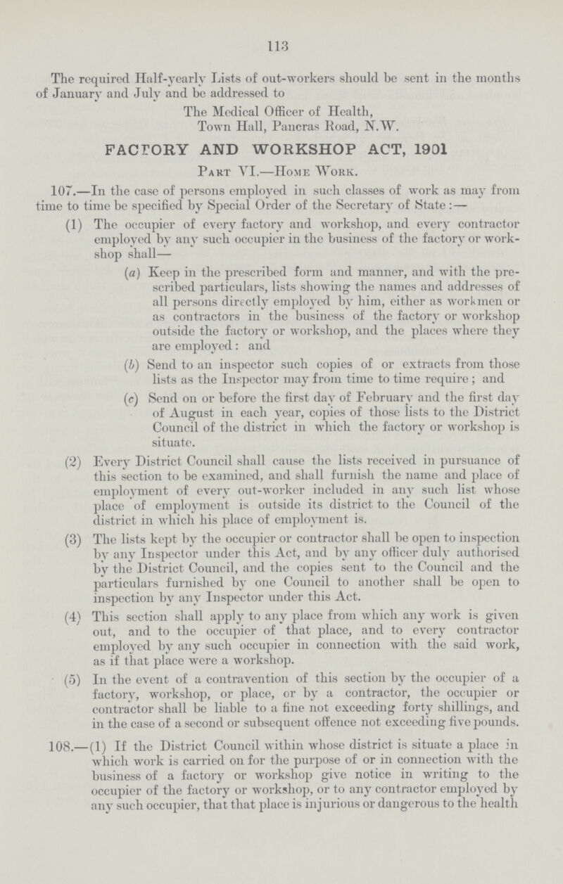 113 The required Half-yearly Lists of out-workers should be sent in the months E January and July and be addressed to The Medical Officer of Health, Town Hall, Pancras Road, N.W. FACTORY AND WORKSHOP ACT, 1901 Part VI.—Home Work. 107.—In the case of persons employed in such classes of work as may from me to time be specified by Special Order of the Secretary of State :— (1) The occupier of every factory and workshop, and every contractor employed by any such occupier in the business of the factory or work shop shall— (a) Keep in the prescribed form and manner, and with the pre scribed particulars, lists showing the names and addresses of all persons directly employed by him, either as workmen or as contractors in the business of the factory or workshop outside the factory or workshop, and the places where they are employed: and (4) Send to an inspector such copies of or extracts from those lists as the Inspector may from time to time require ; and (c) Send on or before the first day of February and the first day of August in each year, copies of those lists to the District Council of the district in which the factory or workshop is situate. (2) Every District Council shall cause the lists received in pursuance of this section to be examined, and shall furnish the name and place of employment of every out-worker included in any such list whose place of employment is outside its district to the Council of the district in which his place of employment is. (3) The lists kept by the occupier or contractor shall be open to inspection bv any Inspector under this Act, and by any officer duly authorised bv the District Council, and the copies sent to the Council and the particulars furnished by one Council to another shall be open to inspection by any Inspector under this Act. (4) This section shall apply to any place from which any work is given out, and to the occupier of that place, and to every contractor employed by any such occupier in connection with the said work, as if that place were a workshop. (5) In the event of a contravention of this section by the occupier of a factory, workshop, or place, or by a contractor, the occupier or contractor shall be liable to a fine not exceeding forty shillings, and in the case of a second or subsequent offence not exceeding five pounds. 108.—(1) If the District Council within whose district is situate a place in which work is carried on for the purpose of or in connection with the business of a factory or workshop give notice in writing to the occupier of the factory or workshop, or to any contractor employed by any such occupier, that that place is injurious or dangerous to the health