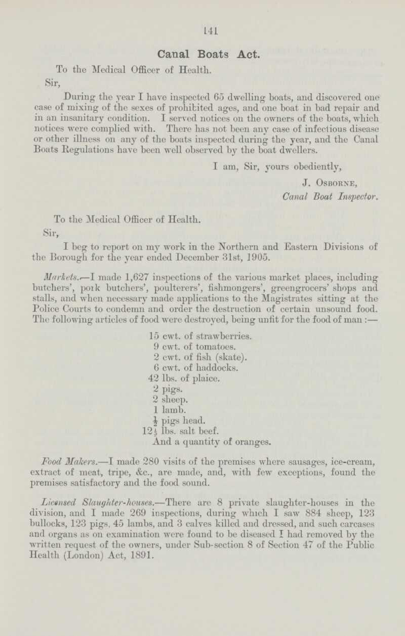 141 Canal Boats Act. To the Medical Officer of Health. Sir, During the year I have inspected 65 dwelling boats, and discovered one case of mixing of the sexes of prohibited ages, and one boat in bad repair and in an insanitary condition. I served notices on the owners of the boats, which notices were complied with. There has not been any case of infectious disease or other illness on any of the boats inspected during the year, and the Canal Boats Regulations have been well observed by the boat dwellers. I am, Sir, yours obediently, J. Osborne, Canal Boat Inspector. To the Medical Officer of Health. Sir, I beg to report on my work in the Northern and Eastern Divisions of the Borough for the year ended December 31st, 1905. Markets.-—I made 1,627 inspections of the various market places, including butchers', poik butchers', poulterers', fishmongers', greengrocers' shops and stalls, and when necessary made applications to the Magistrates sitting at the Police Courts to condemn and order the destruction of certain unsound food. The following articles of food were destroyed, being unfit for the food of man:— 15 cwt. of strawberries. 9 cwt. of tomatoes. 2 cwt. of fish (skate). 6 cwt. of haddocks. 42 lbs. of plaice. 2 pigs. 2 sheep. 1 lamb. ½ pigs head. 12½ lbs. salt beef. And a quantity of oranges. Food Makers.—I made 280 visits of the premises where sausages, ice-cream, extract of meat, tripe, &c., are made, and, with few exceptions, found the premises satisfactory and the food sound. Licensed Slaughter-houses.—There are 8 private slaughter-houses in the division, and I made 269 inspections, during which I saw 884 sheep, 123 bullocks, 123 pigs. 45 lambs, and 3 calves killed and dressed, and such carcases and organs as on examination were found to be diseased I had removed by the written request of the owners, under Sub-section 8 of Section 47 of the Public Health (London) Act, 1891.