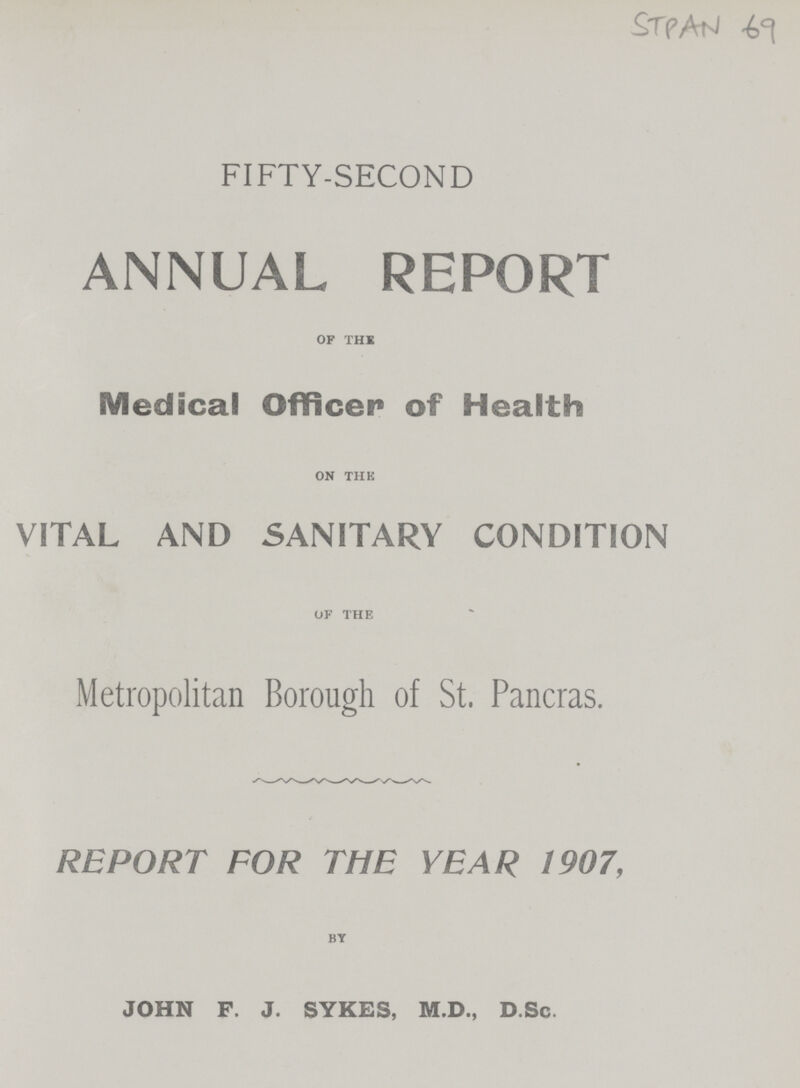 £TfAtJ ^ FIFTY-SECOND ANNUAL REPORT of the Medical Officer of Health on the VITAL AND SANITARY CONDITION of the Metropolitan Borough of St. Pancras. REPORT FOR THE YEAR 1907, by JOHN F. J. SYKES, M.D., D.Sc