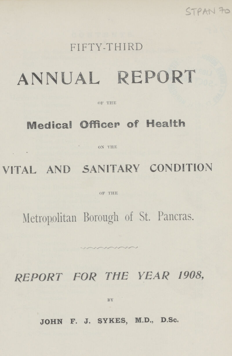 Stpan 70 FIFTY-THIRD ANNUAL REPORT of the Medical Officer of Health on the VITAL AND SANITARY CONDITION of the Metropolitan Borough of St. Pancras. REPORT FOR THE YEAR 1908, BY JOHN F. J. SYKES, M.D., D.Sc.