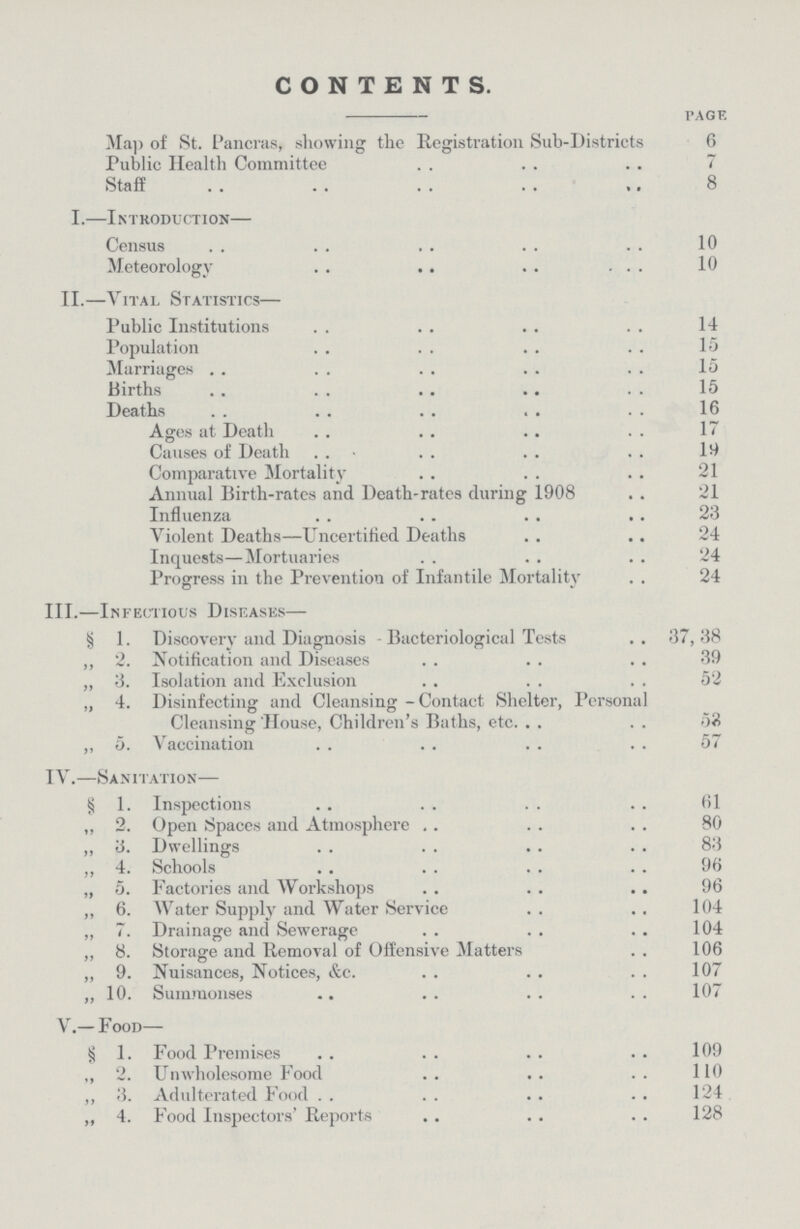 CONTENTS. page Map of St. Pancras, showing the Registration Sub-Districts 6 Public Health Committee 7 Staff 8 I.— Introduction— Census 10 Meteorology 10 II.— Vital Statistics— Public Institutions 14 Population 15 Marriages 15 Births 15 Deaths 16 Ages at Death 17 Causes of Death 19 Comparative Mortality 21 Annual Birth-rates and Death-rates during 1908 21 Influenza 23 Violent Deaths—Uncertified Deaths 24 Inquests—Mortuaries 24 Progress in the Prevention of Infantile Mortality 24 III.— Infectious Diseases— § 1. Discovery and Diagnosis - Bacteriological Tests 37,38 „ 2. Notification and Diseases 39 „ 3. Isolation and Exclusion 52 „ 4. Disinfecting and Cleansing -Contact Shelter, Personal Cleansing House, Children's Baths, etc. 52 ,, 5. Vaccination 57 IV.— Sanitation— § 1. Inspections 61 ,, 2. Open Spaces and Atmosphere 80 ,, 3. Dwellings 83 „ 4. Schools 96 „ 5. Factories and Workshops 96 ,, 6. Water Supply and Water Service 104 ,, 7. Drainage and Sewerage 104 ,, 8. Storage and Removal of Offensive Matters 106 „ 9. Nuisances, Notices, &c. 107 „ 10. Summonses 107 V.— Food— § 1. Food Premises 109 ,, 2. Unwholesome Food 110 ,, 3. Adulterated Food 124 „ 4. Food Inspectors' Reports 128