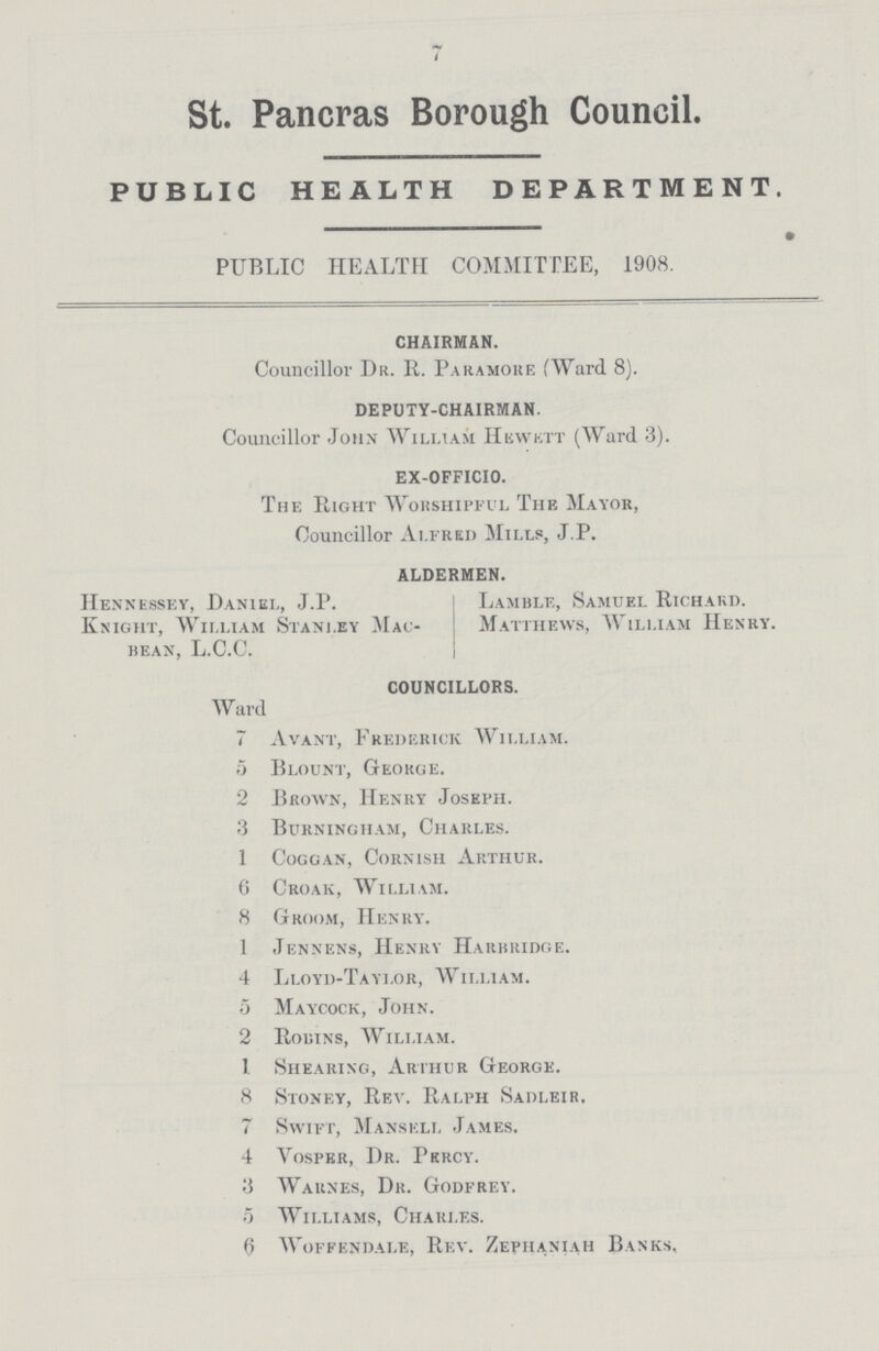St. Pancras Borough Council. PUBLIC HEALTH DEPARTMENT. PUBLIC HEALTH COMMITTEE, 1908. CHAIRMAN. Councillor Dr. R. Paramore [Ward 8). DEPUTY-CHAIRMAN. Councillor John William Hewett (Ward 3). EX-OFFICIO. The Plight Worshipful The Mayor, Councillor Alfred Mills, J.P. ALDERMEN. Hennessey, Daniel, J.P. Knight, William Stanley Mac bean, L.C.C. Lamble, Samuel Richard. Matthews, William Henry. COUNCILLORS. Ward 7 Avant, Frederick William. 5 Blount, George. 2 Brown, Henry Joseph. 3 Burningham, Charles. 1 Coggan, Cornish Arthur. 6 Croak, William. 8 Groom, Henry. 1 Jennens, Henry Harbridge. 4 Lloyd-Taylor, William. 5 Maycock, John. 2 Robins, William. 1 Shearing, Arthur George. 8 Stoney, Rev. Ralph Sadleir. 7 Swift, Mansell James. 4 Vosper, Dr. Percy. 3 Warnes, Dr. Godfrey. 5 Williams, Charles. 6 Woffendale, Rev. Zephaniah Banks,