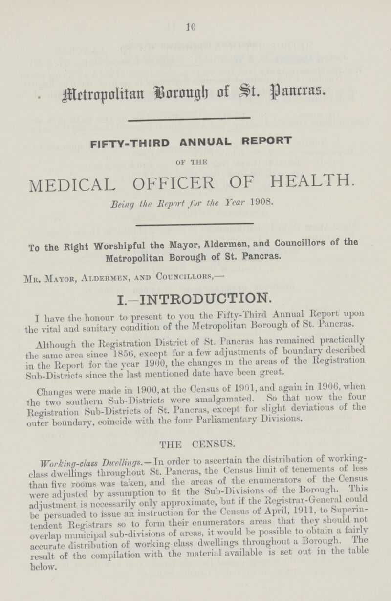 10 Metropolitan Borough of St. Pancras. FIFTY-THIRD ANNUAL REPORT of the MEDICAL OFFICER OF HEALTH. Being the Report for the Year 1908. To the Right Worshipful the Mayor, Aldermen, and Councillors of the Metropolitan Borough of St. Pancras. Mr. Mayor, Aldermen, and Councillors,— I.— INTRODUCTION. I have the honour to present to you the Fifty-Third Annual Report upon the vital and sanitary condition of the Metropolitan Borough of St. Pancras. Although the Registration District of St. Pancras has remained practically the same area since 1856, except for a few adjustments of boundary described in the Report for the year 1900, the changes in the areas of the Registration Sub-Districts since the last mentioned date have been great. Changes were made in 1900, at the Census of 1901, and again in 1906, when the two southern Sub-Districts were amalgamated. So that now the four Registration Sub-Districts of St. Pancras, except for slight deviations of the outer boundary, coincide with the four Parliamentary Divisions. THE CENSUS. Working-class Dwellings.— In order to ascertain the distribution of working class dwellings throughout St. Pancras, the Census limit of tenements of less than five rooms was taken, and the areas of the enumerators of the Census were adjusted by assumption to fit the Sub-Divisions of the Borough. This adjustment is necessarily only approximate, but if the Registrar-General could be persuaded to issue an instruction for the Census of April, 1911, to Superin tendent Registrars so to form their enumerators areas that they should not overlap municipal sub-divisions of areas, it would be possible to obtain a fairly accurate distribution of working class dwellings throughout a Borough. The result of the compilation with the material available is set out in the table below.