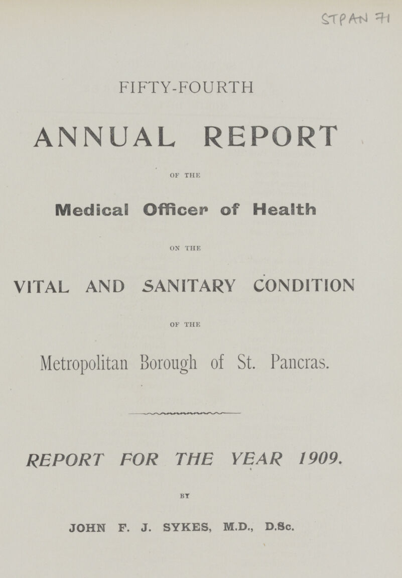STPAN 71 FIFTY-FOURTH ANNUAL REPORT of the Medicai Officer of Health on the VITAL AND SANITARY CONDITION of the Metropolitan Borough of St. Pancras. REPORT FOR THE YEAR 1909. « BY JOHN F. J. SYKES, M.D., D.Sc.
