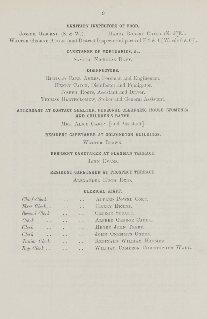 9 SANITARY INSPECTORS OF FOOD. Joseph Osborne (S. & W.). Harry Robert Child (N. & E.). W alter George Auger (and District Inspector of parts of E 3 & 4 [Wards :3 & 6]). CARETAKER OF MORTUARIES, &c. Samuel Nicholas Davy. DISINFECTORS. Richard Carr Akers, Foreman and Engineman. Henry Catch, Disinfector and Fumigator. JosePh Roots, Assistant and Driver. Thomas Bartholomew, Stoker and General Assistant. ATTENDANT AT CONTACT SHELTER, PERSONAL CLEANSING HOUSE (WOMEN'S), AND CHILDREN'S BATHS. Mrs. Alice Oakey [and Assistant]. RESIDENT CARETAKER AT GOLDINGTON BUILDINGS. Walter Brown. RESIDENT CARETAKER AT FLAXMAN TERRACE. John Evans. RESIDENT CARETAKER AT PROSPECT TERRACE. Alexander Hugh Reid. CLERICAL STAFF. Chief Clerk Alfred Powel Coke. First Clerk Harry Riches. Second Clerk George Stuart. Clerk Alfred George Capel. Clerk Henry John Treby. Clerk John Onesimus Ogdex. Junior Clerk Reginald William Har.mer. Boy Clerk William Cameron Christopher Wade,