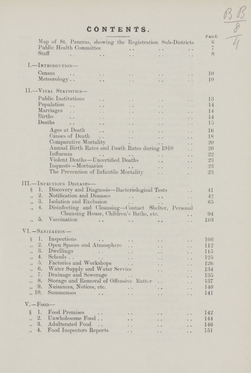B B 8 4 CONTENTS. page Map of St. Pancras, showing the Registration Sub-Districts 6 Public Health Committee 7 Staff 8 I.—Introduction— Census 10 Meteorology 10 II.—Vital Statistics— Public Institutions 13 Population 14 Marriages 14 Births 14 Deaths . 15 Ages at Death 16 Causes of Death 18 Comparative Mortality . 20 Annual Birth Rates and Death Rates during 1910 20 Influenza 22 Violent Deaths—Uncertified Deaths 23 Inquests—Mortuaries .. 23 The Prevention of Infantile Mortality 23 III.—Infectious Diseases— § 1. Discovery and Diagnosis—Bacteriological Tests 41 ,, 2. Notification and Diseases 42 „ 3. Isolation and Exclusion 65 „ 4. Disinfecting and Cleansing—Contact Shelter, Personal Cleansing House, Children's Baths, etc. 94 ,, 5. Vaccination 103 VI.—Sanitation— S 1. Inspections 106 ,, 2. Open Spaces and Atmosphere 112 „ 3. Dwellings 115 „ 4. Schools 125 ,, 5. Factories and Workshops 126 ,, 6. Water Supply and Water Service 134 „ 7. Drainage and Sewerage 135 ,, 8. Storage and Removal of Offensive Matter 137 „ 9. Nuisances, Notices, etc. 140 ,, 10. Summonses 141 V.-Food— § 1. Food Premises 142 ,, 2. Unwholesome Food 144 ,, 3. Adulterated Food 146 „ 4. Food Inspectors Reports . 151