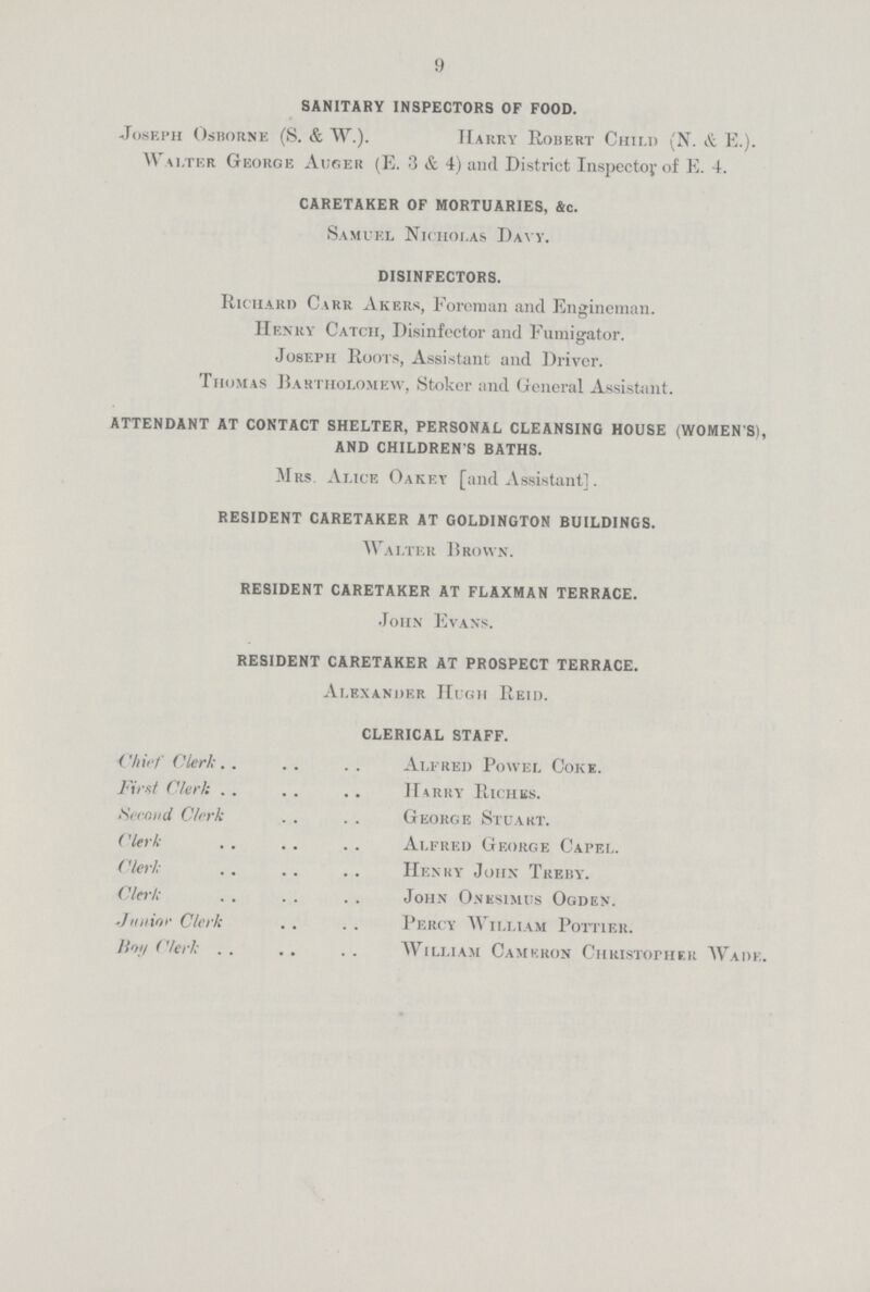 9 SANITARY INSPECTORS OF FOOD. Joseph Osborne (S. & W.). Harry Robert Child (N. & E.). Walter George Auger (E. 3 & 4) and District Inspector of E. 4. CARETAKER OF MORTUARIES, &c. Samuel Nicholas Davy. DISINFECTORS. Richard Carr Akers, Foreman and Engineman. Henry Catch, Disinfector and Fumigator. Joseph Roots, Assistant and Driver. Thomas Bartholomew, Stoker and General Assistant. ATTENDANT AT CONTACT SHELTER, PERSONAL CLEANSING HOUSE (WOMEN'S), AND CHILDREN'S BATHS. Mrs. Alice Oakfy [and Assistant]. RESIDENT CARETAKER AT GOLDINGTON BUILDINGS. Walter Brown. RESIDENT CARETAKER AT FLAXMAN TERRACE. John Evans. RESIDENT CARETAKER AT PROSPECT TERRACE. Alexander Hugh Reid. CLERICAL STAFF. Chief Clerk Alfred Powel Coke. First Clerk Harry Riches. Second Clerk George Stuart. Clerk Alfred George Capel. Clerk Henry John Treby. Clerk John Onesimus Ogden. Junior Clerk Percy William Pottier. Boy Clerk . William Cameron Christopher Wade.