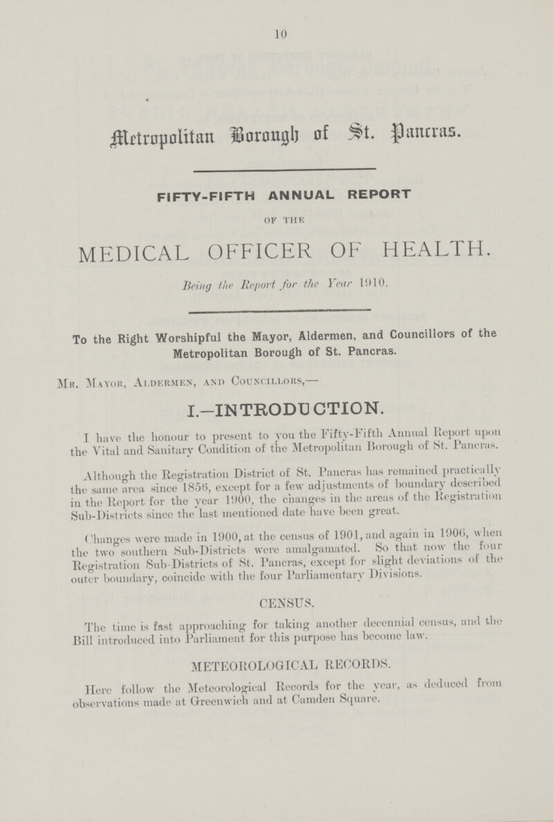10 Metropolitan Borough of St. Pancras. FIFTY-FIFTH ANNUAL REPORT of the MEDICAL OFFICER OF HEALTH. Being the Report for the Year 1010. To the Right Worshipful the Mayor, Aldermen, and Councillors of the Metropolitan Borough of St. Pancras. Mr. Mayor, Aldermen, and Councillors,— I.—INTRODUCTION. I have the honour to present to you the Fifty-Fifth Annual Report upon the Vital and Sanitary Condition of the Metropolitan Borough of St. Pancras. Although the Registration District of St. Pancras has remained practically the same area since 1856, except for a few adjustments of boundary described in the Report for the year 1000, the changes in the areas of the Registration Sub-Districts since the last mentioned date have been great. Changes were made in 1000, at the census of 1901, and again in 1906, when the two southern Sub-Districts were amalgamated. So that now the four Registration Sub-Districts of St. Pancras, except for slight deviations of the outer boundary, coincide with the four Parliamentary Divisions. CENSUS. The time is fast approaching for taking another decennial census, and the Bill introduced into Parliament for this purpose has become law. METEOROLOGICAL RECORDS. Here follow the Meteorological Records for the year, as deduced from observations made at Greenwich and at Camden Square.