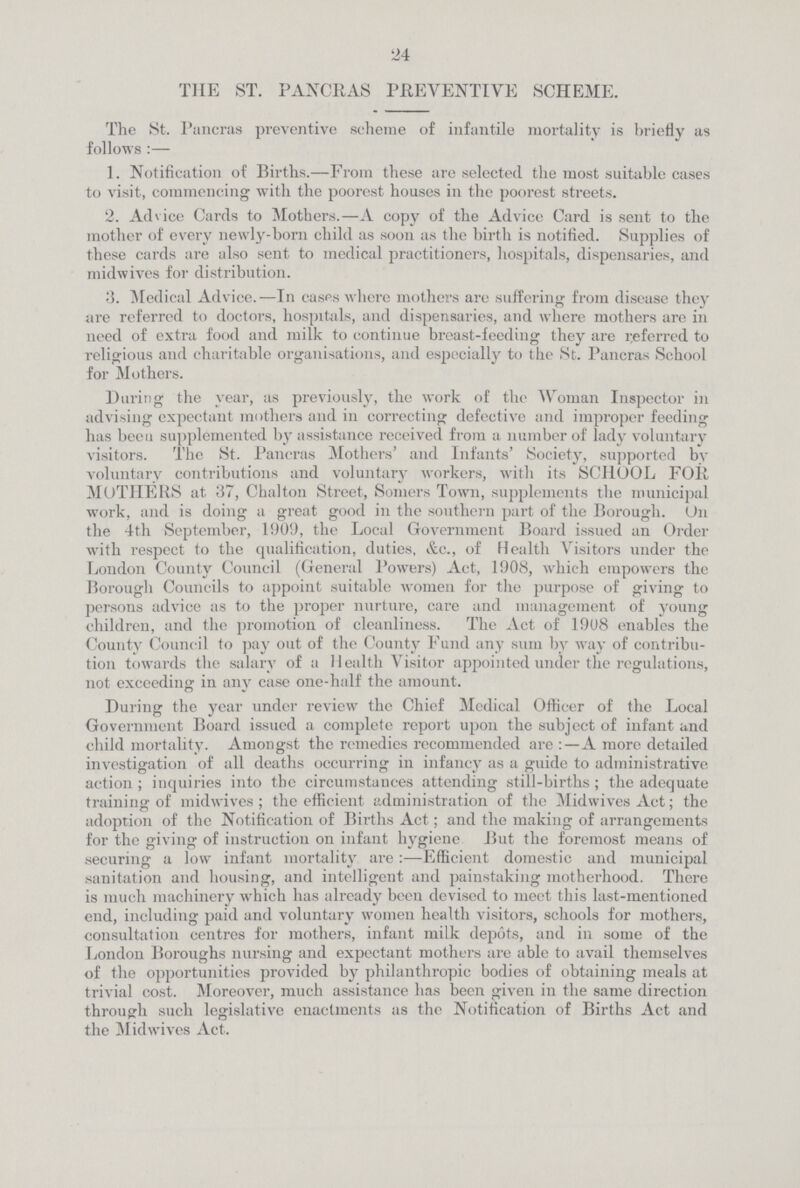 24 THE ST. PANCRAS PREVENTIVE SCHEME. The St. Pancras preventive scheme of infantile mortality is briefly as follows :— 1. Notification of Births.—From these are selected the most suitable cases to visit, commencing with the poorest houses in the poorest streets. 2. Advice Cards to Mothers.—A copy of the Advice Card is sent to the mother of every newly.born child as soon as the birth is notified. Supplies of these cards are also sent to medical practitioners, hospitals, dispensaries, and mid wives for distribution. 3. Medical Advice.—In cases where mothers are suffering from disease they are referred to doctors, hospitals, and dispensaries, and where mothers are in need of extra food and milk to continue breast.feeding they are referred to religious and charitable organisations, and especially to the St. Pancras School for Mothers. During the year, as previously, the work of the Woman Inspector in advising expectant mothers and in correcting defective and improper feeding has been supplemented by assistance received from a number of lady voluntary visitors. The St. Pancras Mothers' and Infants' Society, supported by voluntary contributions and voluntary workers, with its SCHOOL FOR MOTHERS at 37, Chalton Street, Somers Town, supplements the municipal work, and is doing a great good in the southern part of the Borough. On the 4th September, 1909, the Local Government Board issued an Order with respect to the qualification, duties, &c., of Health Visitors under the London County Council (General Powers) Act, 1908, which empowers the Borough Councils to appoint suitable women for the purpose of giving to persons advice as to the proper nurture, care and management of young children, and the promotion of cleanliness. The Act of 1908 enables the County Council to pay out of the County Fund any sum by way of contribu tion towards the salary of a Health Visitor appointed under the regulations, not exceeding in any case one.half the amount. During the year under review the Chief Medical Officer of the Local Government Board issued a complete report upon the subject of infant and child mortality. Amongst the remedies recommended are :—A more detailed investigation of all deaths occurring in infancy as a guide to administrative action ; inquiries into the circumstances attending still-births ; the adequate training of midwives ; the efficient administration of the Midwives Act; the adoption of the Notification of Births Act; and the making of arrangements for the giving of instruction on infant hygiene But the foremost means of securing a low infant mortality are:—Efficient domestic and municipal sanitation and housing, and intelligent and painstaking motherhood. There is much machinery which has already been devised to meet this last-mentioned end, including paid and voluntary women health visitors, schools for mothers, consultation centres for mothers, infant milk depots, and in some of the London Boroughs nursing and expectant mothers are able to avail themselves of the opportunities provided by philanthropic bodies of obtaining meals at trivial cost. Moreover, much assistance has been given in the same direction through such legislative enactments as the Notification of Births Act and the Midwives Act.