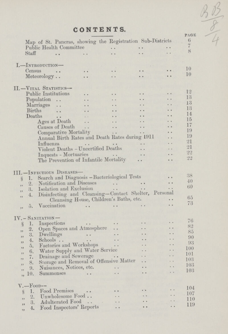 CONTENTS. page: Map of St. Pancras, showing the Registration Sub-Districts 6 Public Health Committee 7 Staff 8 I.—Introduction— Census 10 Meteorology 10 II.—Vital Statistics— Public Institutions 12 Population 13 Marriages 13 Births 13 Death 14 Ages at Death 15 Causes of Death 17 Comparative Mortality 19 Annual Birth Rates and Death Rates during 1911 19 Influenza 21 Violent Deaths-Uncertified Deaths 21 Inquests - Mortuaries 22 The Prevention of Infantile Mortality 22 III.—Infectious Diseases— § 1. Search and Diagnosis —Bacteriological Tests 38 ,, 2. Notification and Diseases 40 ,, 3. Isolation and Exclusion 60 „ 4. Disinfecting and Cleansing—Contact Shelter, Personal Cleansing House, Children's Baths, etc. 65 ,, 5. Vaccination 73 IV.- Sanitation — § 1. Inspections 76 „ 2. Open Spaces and Atmosphere 82 „ 3. Dwellings 85 „ 4. Schools 90 „ 5. Factories and Workshops 93 „ 6. Water Supply and Water Service 100 „ 7. Drainage and Sewerage 101 „ 8. Storage and Removal of Offensive Matter 103 ,, 9. Nuisances, Notices, etc. 103 „ 10. Summonses 103 V.—Food— S 1. Food Premises 194 „ 2. Unwholesome Food 107 ,, 3. Adudterated Food „ 4. Food Inspectors' Reports 119