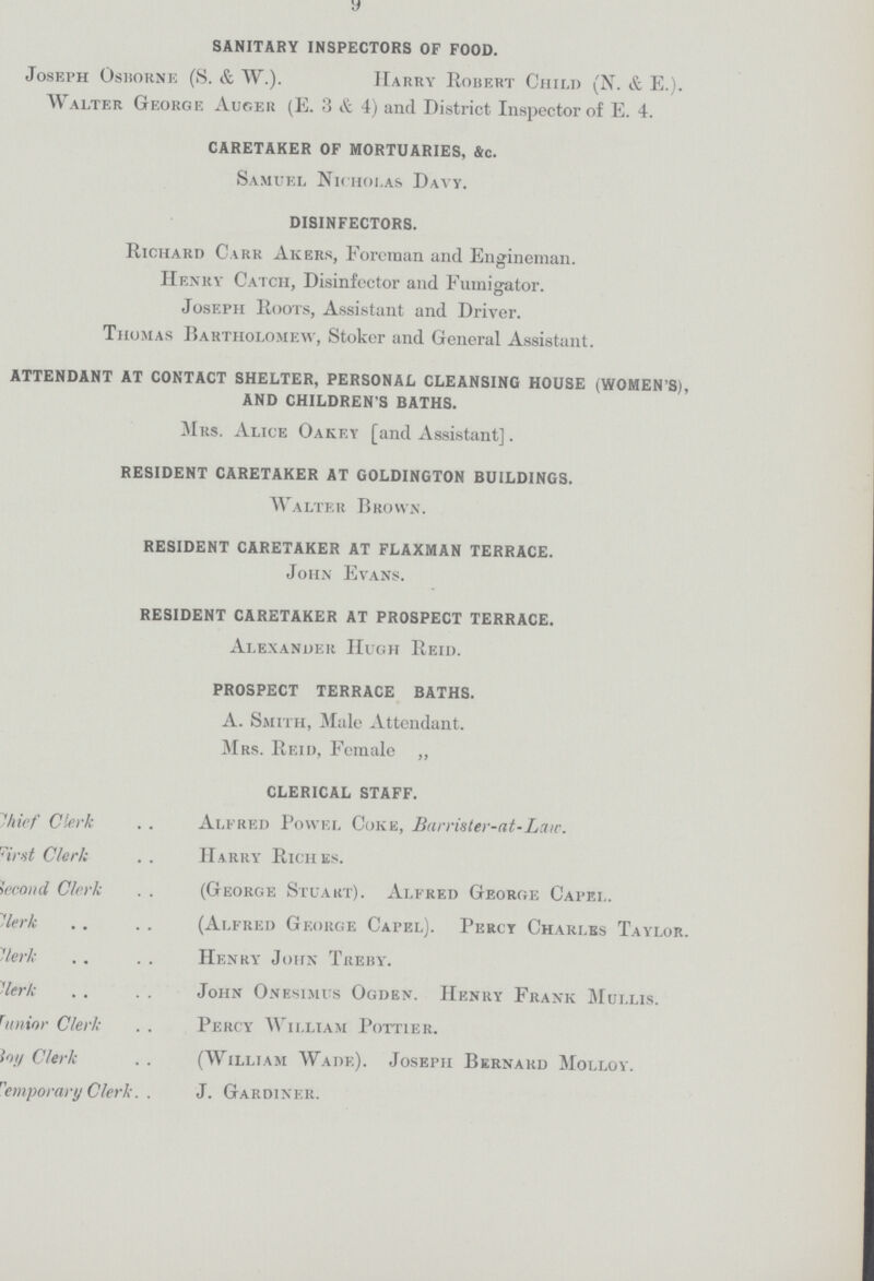 9 SANITARY INSPECTORS OF FOOD. Joseph Osborne (S. & W.). Harry Robert Child (N. & E.). Walter George Auger (E. 3 & 4) and District Inspector of E. 4. CARETAKER OF MORTUARIES, &c. Samuel Nicholas Davy. DISINFECTORS. Richard Carr Akers, Foreman and Engineman. Henry Catch, Disinfector and Fumigator. Joseph Roots, Assistant and Driver. Thomas Bartholomew, Stoker and General Assistant. ATTENDANT AT CONTACT SHELTER, PERSONAL CLEANSING HOUSE (WOMEN'S), AND CHILDREN'S BATHS. Mrs. Alice Oakf.y [and Assistant]. RESIDENT CARETAKER AT GOLDINGTON BUILDINGS. Walter Brown. RESIDENT CARETAKER AT FLAXMAN TERRACE. John Evans. RESIDENT CARETAKER AT PROSPECT TERRACE. Alexander Hugh Reid. PROSPECT TERRACE BATHS. A. Smith, Male Attendant. Mrs. Reid, Female „ CLERICAL STAFF. Chief Clerk Alfred Povvel Coke, Barrister-at-Law. first Clerk HARRY RICHES. Second Clerk George Stuart). Alfred George Capei. Clerk (Alfred George Capel). Percy Charles Taylor. Clerk Henry John Treby. Clerk John Onesimus Ogden. Henry Frank Mullis. ??unior Clerk Percy William Pottier. boy Clerk (William Wade). Joseph Bernard Molloy. temporary Clerk J. Gardiner.