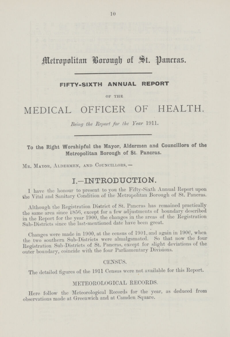 10 Metropolitan Borough of St. Pancras FIFTY-SIXTH ANNUAL REPORT of the MEDICAL OFFICER OF HEALTH. Being the Report for the Year 1911. To the Right Worshipful the Mayor, Aldermen and Councillors of the Metropolitan Borough of St. Pancras. Mr. Mayor, Aldermen, and Councillors,— I.—INTRODUCTION. I have the honour to present to you the Fifty-Sixth Annual Report upon the Vital and Sanitary Condition of the Metropolitan Borough of St. Pancras. Although the Registration District of St. Pancras has remained practically the same area since 1856, except for a few adjustments of boundary described in the Report for the year 1900, the changes in the areas of the Registration Sub-Districts since the last-mentioned date have been great. Changes were made in 1900, at the census of 1901, and again in 1906, when the two southern Sub-Districts were almalgamated. So that now the four Registration Sub-Districts of St. Pancras, except for slight deviations of the outer boundary, coincide with the four Parliamentary Divisions. CENSUS. The detailed figures of the 1911 Census were not available for this Report. METEOROLOGICAL RECORDS. Here follow the Meteorological Records for the year, as deduced from observations made at Greenwich and at Camden Square.