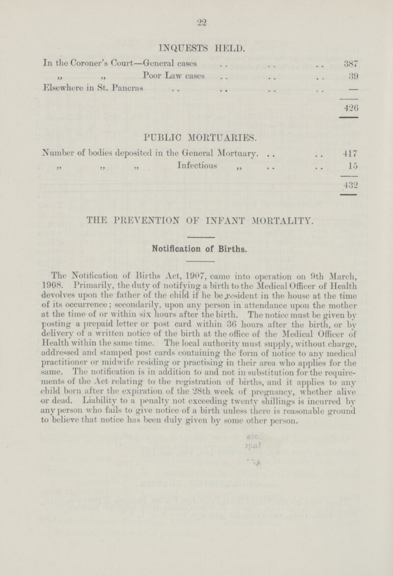 22 INQUESTS HELD. In the Coroner's Court—General cases 387 „ ,, Poor Law eases 39 Elsewhere in St. Pancras — 426 PUBLIC MORTUARIES. Number of bodies deposited in the General Mortuary 417 ,, „ „ Infectious „ 15 432 THE PREVENTION OF INFANT .MORTALITY. Notification of Births. The Notification of Births Act, 1907, came into operation on 9th March, 1908. Primarily, the duty of notifying a birth to the Medical Officer of Health devolves upon the father of the child if he be resident in the house at the time of its occurrence; secondarily, upon any person in attendance upon the mother at the time of or within six hours after the birth. The notice must be given by posting a prepaid letter or post card within 3G hours after the birth, or by delivery of a written notice of the birth at the office of the Medical Officer of Health within the same time. The local authority must supply, without charge, addressed and stamped post cards containing the form of notice to any medical practitioner or midwife residing or practising in their area who applies for the same. The notification is in addition to and not in substitution for the require ments of the Act relating to the registration of births, and it applies to any child born after the expiration of the 28th week of pregnancy, whether alive or dead. Liability to a penalty not exceeding twenty shillings is incurred by any person who fails to give notice of a birth unless there is reasonable ground to believe that notice has been duly given by some other person.