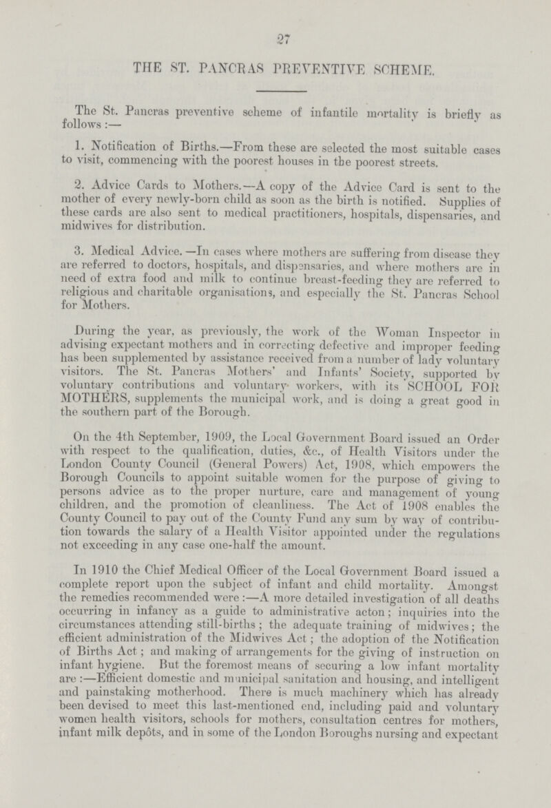 27 THE ST. PANCRAS PREVENTIVE SCHEME. The St. Pancras preventive scheme of infantile mortality is briefly as follows:— 1. Notification of Births.—From these are selected the most suitable cases to visit, commencing with the poorest houses in the poorest streets. 2. Advice Cards to Mothers.—A copy of the Advice Card is sent to the mother of every newly-born child as soon as the birth is notified. Supplies of these cards are also sent to medical practitioners, hospitals, dispensaries, and midwives for distribution. 3. Medical Advice. —In cases where mothers are suffering from disease they are referred to doctors, hospitals, and dispensaries, and where mothers arc in need of extra food and milk to continue breast-feeding they are referred to religious and charitable organisations, and especially the St. Pancras School for Mothers. During the year, as previously, the work of the Woman Inspector in advising expectant mothers and in correcting defective and improper feeding has been supplemented by assistance received from a number of lady voluntary visitors. The St. Pancras Mothers' and Infants' Society, supported by voluntary contributions and voluntary workers, with its SCHOOL FOR MOTHERS, supplements the municipal work, and is doing a great good in the southern part of the Borough. On the 4th September, 1909, the Local Government Board issued an Order with respect to the qualification, duties, &c., of Health Visitors under the London County Council (General Powers) Act, 1908, which empowers the Borough Councils to appoint suitable women for the purpose of giving to persons advice as to the proper nurture, care and management of young children, and the promotion of cleanliness. The Act of 1908 enables the County Council to pay out of the County Fund any sum by way of contribu tion towards the salary of a Health Visitor appointed under the regulations not exceeding in any case one-half the amount. In 1910 the Chief Medical Officer of the Local Government Board issued a complete report upon the subject of infant and child mortality. Amongst the remedies recommended were:—A more detailed investigation of all deaths occurring in infancy as a guide to administrative acton; inquiries into the circumstances attending still-births ; the adequate training of midwives; the efficient administration of the Midwives Act ; the adoption of the Notification of Births Act; and making of arrangements for the giving of instruction on infant hygiene. Rut the foremost means of securing a low infant mortality are :—Efficient domestic and municipal sanitation and housing, and intelligent and painstaking motherhood. There is much machinery which has already been devised to meet this last-mentioned end, including paid and voluntary' women health visitors, schools for mothers, consultation centres for mothers, infant milk depots, and in some of the London Boroughs nursing and expectant