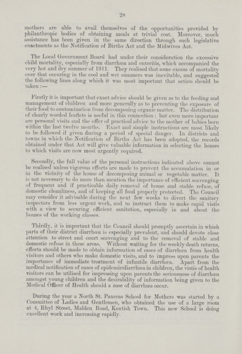 28 mothers are able to avail themselves of the opportunities provided by philanthropic bodies of obtaining meals at trivial cost. Moreover, much assistance has been given in the same direction through such legislative enactments as the Notification of Births Act and the Midwives Act. The Local Government Board had under their consideration the excessive child mortality, especially from diarrhoea and enteritis, which accompanied the very hot and dry summer of 1911. They realised that some excess of mortality over that occuring in the cool and wet summers was inevitable, and suggested the following lines along which it was most important that action should be taken:— Firstly it is important that exact advice should be given as to the feeding and management of children and more generally as to preventing the exposure of their food to contamination from decomposing organic matter. The distribution of clearly worded leaflets is useful in this connection : but even more important are personal visits and the offer of practical advice to the mother of babies born within the last twelve months. Exact and simple instructions are most likely to be followed if given during a period of special danger. In districts and towns in which the Notification of Births Act has been adopted, the records obtained under that Act will give valuable information in selecting the homes to which visits are now most urgently required. Secondly, the full value of the personal instructions indicated above cannot be realised unless vigorous efforts are made to prevent the accumulation in or in the vicinity of the house of decomposing animal or vegetable matter. It is not necessary to do more than mention the importance of efficient scavenging of frequent and if practicable daily removal of house and stable refuse, of domestic cleanliness, and of keeping all food properly protected. The Council may consider it advisable during the next few weeks to divert the sanitary inspectors from less urgent work, and to instruct them to make rapid visits with a view to securing efficient sanitation, especially in and about the houses of the working classes. Thirdly, it is important that the Council should promptly ascertain in which parts of their district diarrhoea is especially prevalent, and should devote close attention to street and court scavenging and to the removal of stable and domestic refuse in these areas. Without waiting for the weekly death returns, efforts should be made to obtain information of cases of diarrhoea from health visitors and others who make domestic visits, and to impress upon parents the importance of immediate treatment of infantile diarrhoea. Apart from the medical notification of cases of epidemicidiarrhoea in children, the vistis of health visitors can be utilised for impressing upon parents the seriousness of diarrhoea amongst young children and the desirability of information being given to the Medical Officer of Health should a case of diarrhoea occur. During the year a North St. Pancras School for Mothers was started by a Committee of Ladies and Gentlemen, who obtained the use of a large room at 4, Rhyl Street, Maiden Road, Kentish Town. This new School is doing excellent work and increasing rapidly.