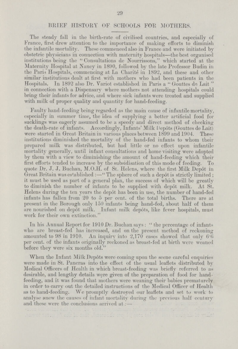 29 BRIEF HISTORY OF SCHOOLS FOR MOTHERS. The steady fall in the birth-rate of civilised countries, and especially of France, first drew attention to the importance of making efforts to diminish the infantile mortality. These commenced also in France and were initiated by obstetric physicians in connection with maternity hospitals—the best organised institutions being the Consultations de Nourrissons, which started at the Maternity Hospital at Nancy in 1890, followed by the late Professor Budin in the Paris Hospitals, commencing at La Charite in 1892, and these and other similar institutions dealt at first with mothers who had been patients in the Hospitals. In 1892 also Dr. Yariot established in Paris a  Gouttes de Lait  in connection with a Dispensary where mothers not attending hospitals could bring their infants for advice, and where sick infants were treated and supplied with milk of proper quality and quantity for hand-feeding. Faulty hand-feeding being regarded as the main cause of infantile mortality, especially in summer time, the idea of supplying a better artificial food for sucklings was eagerly assumed to be a speedy and direct method of checking the death-rate of infants. Accordingly, Infants' Milk Depots (Gouttes de Lait) were started in Great Britain in various places between 1899 and 1904. These institutions diminished the mortality of the hand-fed infants to whom their prepared milk was distributed, but had little or no effect upon infantile mortality generally, until infant consultations and home visiting were adopted by them with a view to diminishing the amount of hand-feeding which their first efforts tended to increase by the subsidisation of this mode of feeding. To quote Dr. J. J. Buchan, M.O.H. of St. Helens, where the first Milk Depot in Great Britain was established:— The sphere of such a depot is strictly limited ; it must be used as part of a general plan, the success of which will be greatly to diminish the number of infants to be supplied with depot milk. At St. Helens during the ten years the depot has been in use, the number of hand-fed infants has fallen from 20 to 5 per cent. of the total births. There are at present in the Borough only 150 infants being hand-fed, about half of them are nourished on depot milk. Infant milk depots, like fever hospitals, must work for their own extinction. In his Annual Report for 1910 Dr. Buchan says:  the percentage of infants who are breast-fed has increased, and on the present method of reckoning amounted to 98 in 1910. An inquiry into 2,170 cases showed that only 6.6 per cent, of the infants originally reckoned as breast-fed at birth were weaned before they were six months old. When the Infant Milk Depots were coming upon the scene careful enquiries were made in St. Pancras into the effect of the usual leaflets distributed by Medical Officers of Health in which breast-feeding was briefly referred to as desirable, and lengthy details were given of the preparation of food for hand feeding, and it was found that mothers were weaning their babies prematurely in order to carry out the detailed instructions of the Medical Officer of Health as to hand-feeding. We promptly destroyed our leaflets and set to work to analyse anew the causes of infant mortality during the previous half century and these were the conclusions arrived at:—