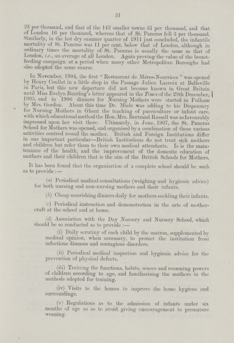 31 23 per thousand, and that of the 142 smaller towns 31 per thousand, and that of London 16 per thousand, whereas that of St. Pancras fell 3 per thousand. Similarly, in the hot dry summer quarter of 1911 just concluded, the infantile mortality of St. Pancras was 11 per cent. below that of London, although in ordinary times the mortality of St. Pancras is usually the same as that of London, i.e., an average of ail London. Again proving the value of the breast feeding campaign at a period when many other Metropolitan Boroughs had also adopted the same course. In November, 1904, the first Restaurant de Meres-Nourrices was opened by Henry Coullet in a little shop in the Passage Julien Lacroix at Belleville in Paris, but this new departure did not become known in Great Britain until -Miss Evelyn Bunting's letter appeared in the Times of the 29th December, 1905, and in 1906 dinners for Nursing Mothers were started in Fulham by Mrs. Gordon. About this time Dr. Miele was adding to his Dispensary for Nursing Mothers in Ghent the teaching of puericulture or infant care, with which educational method the Hon. Mrs. Bertramd Russell was so favourably impressed upon her visit there. Ultimately, in June, 1907, the St. Pancras School for Mothers was opened, and organised by a combination of these various activities centred round the mother. British and Foreign Institutions differ in one important particular—British Institutions do not treat sick mothers and children but refer them to their own medical attendants. Is is the main tenance of the health, and the improvement of the domestic education of mothers and their children that is the aim of the British Schools for Mothers. It has been found that the organisation of a complete school should be such us to provide:— (a) Periodical medical consultations (weighing and hygienic advice) for both nursing and non-nursing mothers and their infants. (b) Cheap nourishing dinners daily for mothers suckling their infants. (c) Periodical instruction and demonstration in the arts of mother craft at the school and at home. (d) Association with the Day Nursery and Nursery School, which should be so conducted as to provide:— (i) Daily scrutiny of each child by the matron, supplemented by medical opinion, when necessary, to protect the institution from infectious diseases and contagious disorders. (ii) Periodical medical inspection and hygienic advice for the prevention of physical defects. (iii) Training the functions, habits, senses and reasoning powers of children according to age, and familiarising the mothers in the methods adopted for training. (iv) Visits to the homes to improve the home hygiene and surroundings. (v) Regulations as to the admission of infants under six months of age so as to avoid giving encouragement to premature weaning.