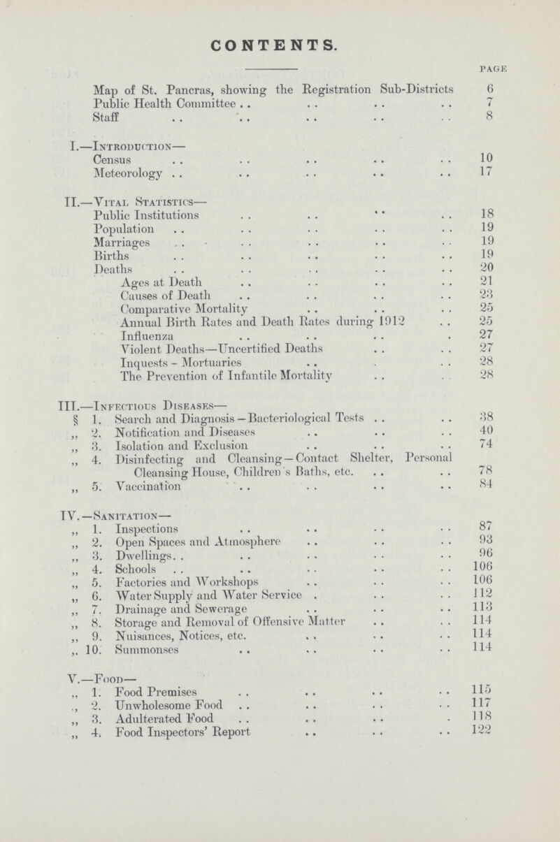 CONTENTS. page Map of St. Pancras, showing the Registration Sub-Districts 6 Public Health Committee 7 Staff 8 I.—introduction Census 10 Meteorology 17 II.—Vital Statistics— Public Institutions 18 Population 19 Marriages 19 Births 19 Deaths 20 Ages at Death 21 Causes of Death 23 Comparative Mortality 25 Annual Birth Rates and Death Rates during 1912 25 Influenza 27 Violent Deaths—Uncertified Deaths 27 Inquests - Mortuaries 28 The Prevention of Infantile Mortality 28 III.—Infectious Diseases— § 1. Search and Diagnosis — Bacteriological Tests 38 „ 2. Notification and Diseases 40 ,, 3. Isolation and Exclusion 74 „ 4. Disinfecting and Cleansing —Contact Shelter, Personal Cleansing House, Children 's Baths, etc. 78 „ 5. Vaccination 84 IV.—Sanitation— ,, 1. Inspections 87 ,, 2. Open Spaces and Atmosphere 93 ,, 3. Dwellings 96 „ 4. Schools 106 „ 5. Factories and Workshops 106 „ 6. Water Supply and Water Service 112 „ 7. Drainage and Sewerage 113 „ 8. Storage and Removal of Offensive Matter 114 ,, 9. Nuisances, Notices, etc. 114 10. Summonses 114 V.—Food— ,, 1. Food Premises 115 ., 2. Unwholesome Food 117 „ 3. Adulterated Food 118 „ 4. Food Inspectors' Report 122