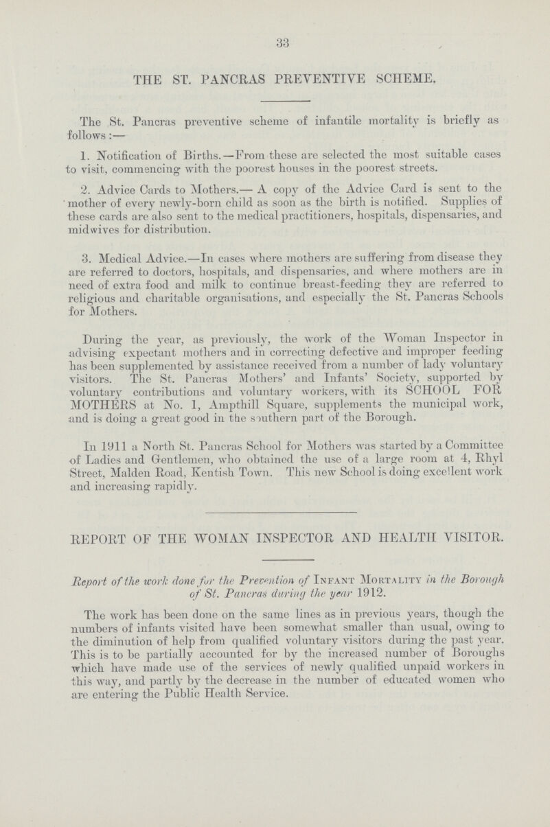 33 THE ST. PANCRAS PREVENTIVE SCHEME. The St. Pancras preventive scheme of infantile mortality is briefly as follows:— 1. Notification of Births.—From these are selected the most suitable cases to visit, commencing with the poorest houses in the poorest streets. 2. Advice Cards to Mothers.— A copy of the Advice Card is sent to the mother of every newly-born child as soon as the birth is notified. Supplies of these cards are also sent to the medical practitioners, hospitals, dispensaries, and midwives for distribution. 3. Medical Advice.—In cases where mothers are suffering from disease they are referred to doctors, hospitals, and dispensaries, and where mothers are in need of extra food and milk to continue breast-feeding they are referred to religious and charitable organisations, and especially the St. Pancras Schools for Mothers. During the year, as previously, the work of the Woman Inspector in advising expectant mothers and in correcting defective and improper feeding has been supplemented by assistance received from a number of lady voluntary visitors. The St. Pancras Mothers' and Infants' Society, supported by voluntary contributions and voluntary workers, with its SCHOOL FOR MOTHERS at No. 1, Ampthill Square, supplements the municipal work, and is doing a great good in the southern part of the Borough. In 1911 a North St. Pancras School for Mothers was started by a Committee of Ladies and Gentlemen, who obtained the use of a large room at 4, Rhyl Street, Maiden Road, Kentish Town. This new School is doing excellent work and increasing rapidly. REPORT OF THE WOMAN INSPECTOR AND HEALTH VISITOR. Report of the work done for the Prevention of Infant Mortality in the Borough of St. Pancras during the year 1912. The work has been done on the same lines as in previous years, though the numbers of infants visited have been somewhat smaller than usual, owing to the diminution of help from qualified voluntary visitors during the past year. This is to be partially accounted for by the increased number of Boroughs which have made use of the services of newly qualified unpaid workers in this way, and partly by the decrease in the number of educated women who are entering the Public Health Service.