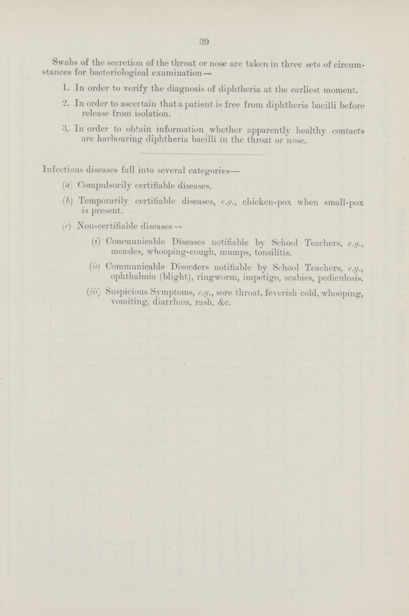 39 Swabs of the secretion of the throat or nose are taken in three sets of circum stances for bacteriological examination— 1. In order to verify the diagnosis of diphtheria at the earliest moment. 2. In order to ascertain that a patient is free from diphtheria bacilli before release from isolation. 3. In order to obtain information whether apparently healthy contacts are harbouring diphtheria bacilli in the throat or nose. Infectious diseases fall into several categories— (a) Compulsorily certifiable diseases. (b) Temporarily certifiable diseases, e.g., chicken-pox when small-pox is present. (c) Non-certifiable diseases— (d) Communicable Diseases notifiable by School Teachers, e.g., measles, whooping-cough, mumps, tonsilitis. (it) Communicable Disorders notifiable by School Teachers, e.g., ophthalmia (blight), ringworm, impetigo, scabies, pediculosis. (0 Suspicious Symptoms, e.g., sore throat, feverish cold, whooping, vomiting, diarrhoea, rash, &c.