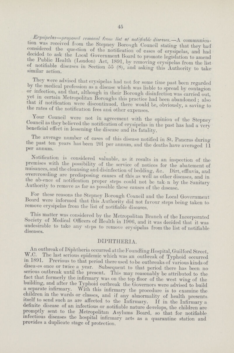 45 Erynipelni—proposed removal from list, of notifiable diseises.—A communica tion was received from the Stepney Borough Council stating that they hart considered the question of the notification of cases of erysipelas, and had decided to ask the Local Government Board to promote legislation to amend the Public Health (London) Act, 1891, by removing erysipelas from the list of notifiable diseases in Section 55 (8), and asking this Authority to take similar action. They were advised that erysipelas had not for some time past been regarded by the medical profession as a disease which was liable to spread by contagion or infection, and that, although in their Borough disinfection was carried out, yet in certain Metropolitan Boroughs this practice had been abandoned ; also that if notification were discontinued, there would be, obviously, a saving to the rates of the notification fees and other expenses. Your Council were not in agreement with the opinion of the Stepney Council as they believed the notification of erysipelas in the past has had a very beneficial effect in lessening the disease and its fatality. The average number of cases of this disease notified in St. Pancras during the past ten years has been 201 per annum, and the deaths have averaged 11 per annum. Notification is considered valuable, as it results in an inspection of the premises with the possibility of the service of notices for the abatement of nuisances, and the cleansing and disinfection of bedding, &c. Dirt, effluvia, and overcrowding are predisposing causes of this as well as other diseases, and in the absence of notification proper steps could not be tak n by the Sanitary Authority to remove as far as possible these causes of the disease. For these reasons the Stepney Borough Council and the Local Government Board were informed that this Authority did not favour steps being taken to remove erysipelas from the list of notifiable diseases. This matter was considered by the Metropolitan Branch of the Incorporated Society of Medical Officers of Health in 1906, and it was decided that it was undesirable to take any steps to remove erysipelas from the list of notifiable diseases. DIPHTHERIA. An outbreak of Diphtheria occurred atthe Foundling Hospital, Guilford Street, W.C. The last serious epidemic which was an outbreak of Typhoid occurred in 1891. Previous to that period there used to be outbreaks of various kinds of diseases once or twice a year. Subsequent to that period there has been no serious outbreak until the present. This may reasonably be attributed to the fact that formerly the infirmary was on the top floor of the west wing of the building, and after the Typhoid outbreak the Governors were advised to build a separate infirmary. With this infirmary the procedure is to examine the children in the wards or classes, and if any abnormality of health presents itself to send such as are affected to the Infirmary. If in the Infirmary a definite disease of an infectious or notifiable nature develops, the children are promptly sent to the Metropolitan Asylums Board, so that for notifiable infectious diseases the hospital infirmary acts as a quarantine station and provides a duplicate stage of protection.