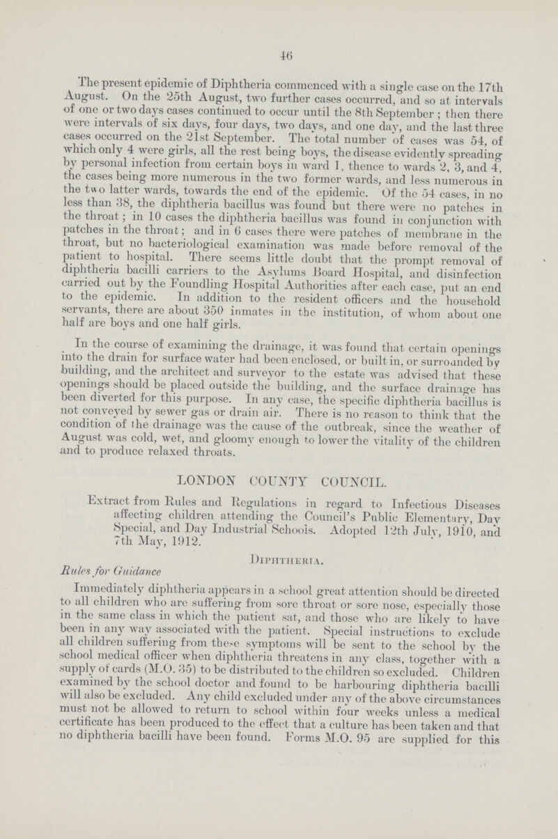 46 The present epidemic of Diphtheria commenced with a single ease on the 17th August. On the 25th August, two further cases occurred, and so at intervals of one or two days cases continued to occur until the 8th September ; then there were intervals of six days, four days, two days, and one day, and the last three cases occurred on the 21st September. The total number of cases was 54, of which only 4 were girls, all the rest being boys, the disease evidently spreading by personal infection from certain boys in ward 1, thence to wards 2, 3, and 4. the cases being more numerous in the two former wards, and less numerous in the two latter wards, towards the end of the epidemic. Of the 54 cases, in no less than 38, the diphtheria bacillus was found but there were no patches in the throat; in 10 cases the diphtheria bacillus was found in conjunction with patches in the throat; and in 6 eases there were patches of membrane in the throat, but no bacteriological examination was made before removal of the patient to hospital. There seems little doubt that the prompt removal of diphtheria bacilli carriers to the Asylums Hoard Hospital, and disinfection carried out by the Foundling Hospital Authorities after each case, put an end to the epidemic. In addition to the resident officers and the household servants, there are about 350 inmates in the institution, of whom about one half are boys and one half girls. In the course of examining the drainage, it was found that certain openings into the drain for surface water had been enclosed, or built in, or surrounded by building, and the architect and surveyor to the estate was advised that these openings should be placed outside the building, and the surface drainage has been diverted for this purpose. In any case, the specific diphtheria bacillus is not conveyed by sewer gas or drain air. There is no reason to think that the condition of the drainage was the cause of the outbreak, since the weather of August was cold, wet, and gloomy enough to lower the vitality of the children and to produce relaxed throats. LONDON COUNTY COUNCIL. Extract from Rules and Regulations in regard to Infectious Diseases affecting children attending the Council's Public Elementary, Day Special, and Day Industrial Schools. Adopted 12th July, 1910, and 7th May, 1912. Diphtheria. Rules for Guidance Immediately diphtheria appears in a school great attention should be directed to all children who are suffering from sore throat or sore nose, especially those in the same class in which the patient sat, and those who are likely to have been in any way associated with the patient. Special instructions to exclude all children suffering from these symptoms will be sent to the school by the school medical officer when diphtheria threatens in any class, together with a supply of cards (M.O. 35) to be distributed to the children so excluded. Children examined by the school doctor and found to be harbouring diphtheria bacilli will also be excluded. Any child excluded under any of the above circumstances must not be allowed to return to school within four weeks unless a medical certificate has been produced to the effect that a culture has been taken and that no diphtheria bacilli have been found. Forms M.O. 95 are supplied for this