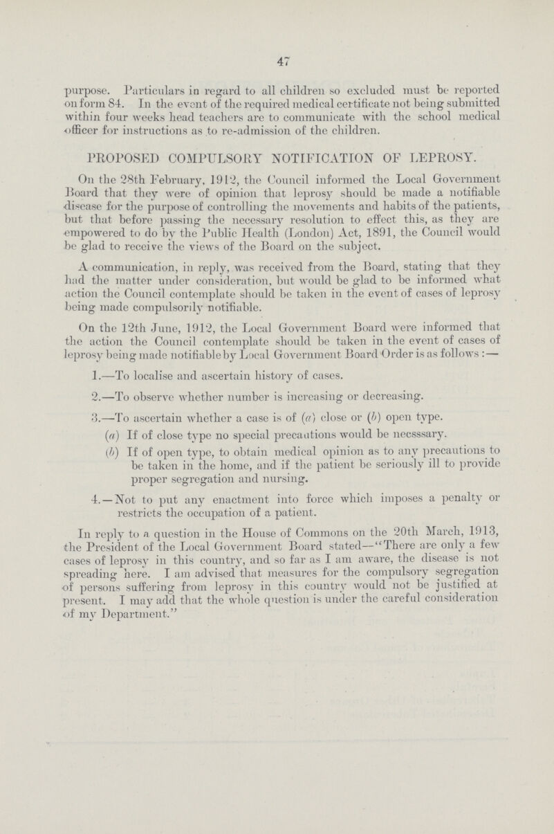 47 purpose. Particulars in regard to all children so excluded must be reported on form 84. 111 the event of the required medical certificate not being submitted within four weeks head teachers are to communicate with the school medical officer for instructions as to re-admission of the children. PROPOSED COMPULSORY NOTIFICATION OF LEPROSY. On the 28th February, 1912, the Council informed the Local Government Hoard that they were of opinion that leprosy should be made a notifiable disease for the purpose of controlling the movements and habits of the patients, but that before passing the necessary resolution to effect this, as they are empowered to do by the Public Health (London) Act, 1891, the Council would be glad to receive the views of the Board on the subject. A communication, in reply, was received from the Board, stating that they had the matter under consideration, but would be glad to be informed what action the Council contemplate should be taken in the event of cases of leprosy being made compulsorily notifiable. On the 12th June, 1912, the Local Government Board were informed that the action the Council contemplate should be taken in the event of cases of leprosy being made notifiable by Local Government Board Order is as follows :— 1.—To localise and ascertain history of cases. 2.—To observe whether number is increasing or decreasing. 3.—To ascertain whether a case is of (a) close or (b) open type. (ia) If of close type no special precautions would be necsssary. (b) If of open type, to obtain medical opinion as to any precautions to be taken in the home, and if the patient be seriously ill to provide proper segregation and nursing. 4. — Not to put any enactment into force which imposes a penalty or restricts the occupation of a patient. I11 reply to n question in the House of Commons on the 20tli March, 1913, the President of the Local Government Board stated—There are only a few cases of leprosy in this country, and so far as I am aware, the disease is not spreading here. I am advised that measures for the compulsory segregation of persons suffering from leprosy in this country would not be justified at present. I may add that the whole question is under the careful consideration of my Department.