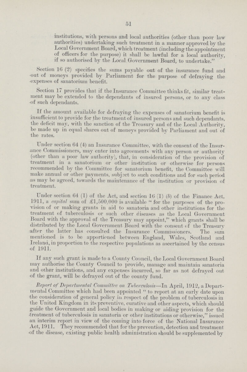 51 institutions, with persons and local authorities (other than poor law authorities) undertaking such treatment in a manner approved by the Local Government Board, which treatment (including the appointment of officers for the purpose) it shall be lawful for a local authority, if so authorised by the Local Government Board, to undertake. Section 16 (2) specifies the sums payable out of the insurance fund and out of moneys provided by Parliament for the purpose of defraying the expenses of sanatorium benefit. Section 17 provides that if the Insurance Committee thinks fit, similar treat ment may be extended to the dependants of insured persons, or to any class of such dependants. If the amount available for defraying the expenses of sanatorium benefit is insufficient to provide for the treatment of insured persons and such dependants, the deficit may, with the sanction of the Treasury and of the Local Authority, be made up in equal shares out of moneys provided by Parliament and out of the rates. Under section 64 (4) an Insurance Committee, with the consent of the Insur ance Commissioners, may enter into agreements with any person or authority (other than a poor law authority), that, in consideration of the provision of treatment in a sanatorium or other institution or otherwise for persons recommended by the Committee for sanatorium benefit, the Committee will make annual or other payments, subject to such conditions and for such period as may be agreed, towards the maintenance of the institution or provision of treatment. Under section 64 (1) of the Act, and section 16 (1) (b) of the Finance Act, 1911, a capital sum of £1,000.000 is available  for the purposes of the pro vision of or making grants in aid to sanatoria and other institutions for the treatment of tuberculosis or such other diseases as the Local Government Hoard with the approval of the Treasury may appoint, which grants shall be distributed by the Local Government Board with the consent of the Treasury after the latter has consulted the Insurance Commissioners. The sum mentioned is to be apportioned between England, Wales, Scotland and Ireland, in proportion to the respective populations as ascertained by the census of 1911. If any such grant is made to a County Council, the Local Government Board may authorise the County Council to provide, manage and maintain sanatoria and other institutions, and any expenses incurred, so far as not defrayed out of the grant, will be defrayed out of the county fund. Report of Departmental Committee on Tuberculosis—In April, 1912, a Depart mental Committee which had been appointed  to report at an early date upon the consideration of general policy in respect of the problem of tuberculosis in the United Kingdom in its preventive, curative and other aspects, which should guide the Government and local bodies in making or aiding provision for the •treatment of tuberculosis in sanatoria or other institutions or otherwise, issued an interim report in view of the coming into force of the National Insurance Act, 1911. They recommended that for the prevention, detection and treatment •of the disease, existing public health administration should be supplemented by