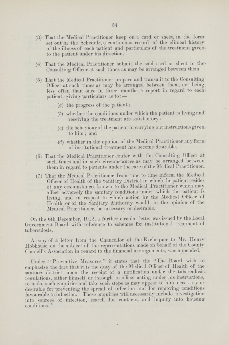 54 (3) That the Medical Practitioner keep on a card or sheet, in the form set out in the Schedule, a continuous record of the clinical history of the illness of each patient and particulars of the treatment given, to the patient under his direction. (4) That the Medical Practitioner submit the said card or sheet to the- Consulting Officer at such times as may be arranged between them. (5) That the Medical Practitioner prepare and transmit to the Consulting Officer at such times as may be arranged between them, not being less often than once in three months, a report in regard to each, patient, giving particulars as to :- (a) the progress of the patient; (b) whether the conditions under which the patient is living and receiving the treatment are satisfactory ; (c) the behaviour of the patient in carrying out instructions given to him; and (ri) whether in the opinion of the Medical Practitioner any form of institutional treatment has become desirable. (6) That the Medical Practitioner confer with the Consulting Officer at such times and in such circumstances as may be arranged between them in regard to patients under the care of the Medical Practitioner. (7) That the Medical Practitioner from time to time inform the Medical Officer of Health of the Sanitary District in which the patient resides of any circumstances known to the Medical Practitioner which may affect adversely the sanitary conditions under which the patient is living, and in respect to which action by the Medical Officer of Health or of the Sanitary Authority would, in the opinion of the Medical Practitioner, be necessary or desirable. On the 6th December, 1912, a further circular letter was issued by the Local Government Board with reference to schemes for institutional treatment of tuberculosis. A copy of a letter from the Chancellor of the Exchequer to Mr. Henry Hobhouse, on the subject of the representations made on behalf of the County Council's Association in regard to the financial arrangements, was appended. Under Preventive Measures it states that the The Board wish to emphasise the fact that it is the duty of the Medical Officer of Health of the sanitary district, upon the receipt of a notification under the tuberculosis regulations, either himself or through an officer acting under his instructions, to make such enquiries and take such steps as may appear to him necessary or desirable for preventing the spread of infection and for removing conditions favourable to infection. These enquiries will necessarily include investigation into sources of infection, search for contacts, and inquiry into housing conditions.