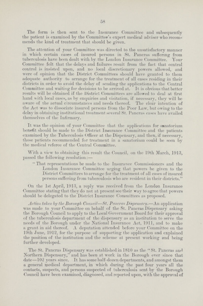 58 The form is then sent to the Insurance Committee and subsequently the patient is examined by the Committee's expert medical adviser who recom mends the kind of treatment that should be given. The attention of your Committee was directed to the unsatisfactory manner in which certain cases of insured persons in St. Pancras suffering from tuberculosis have been dealt with by the London Insurance Committee. Your Committee felt that the delays and failures result from the fact that central control is insisted upon, and no local discretionary powers allowed, and were of opinion that the District Committees should have granted to them adequate authority to arrange for the treatment of all cases residing in their districts in order to avoid the delay of sending the applications to the Central Committee and waiting for decisions to be arrived at. It is obvious that better results will be obtained if the District Committees are allowed to deal at first hand with local cases, as by enquiries and visitation, if necessary, thev will be aware of the actual circumstances and needs thereof. The clear intention of the Act was to dissociate insured persons from the Poor Law, but owing to the delay in obtaining institutional treatment several St. Pancras cases have availed themselves of the Infirmary. It was the opinion of your Committee that the applications for sanatorium benefit should be made to the District Insurance Committee and the patients •examined by the Tuberculosis Officer at the Dispensary, and then, if necessary, those patients recommended for treatment in a sanatorium could be seen by the medical referee of the Central Committee. With a view to obtaining this result the Council, on the 19th March, 1913, passed the following resolution:—  That representations be made to the Insurance Commissioners and the London Insurance Committee urging that powers be given to the District Committees to arrange for the treatment of all cases of insured persons suffering from tuberculosis who are resident in their districts. On the 1st April, 1913, a reply was received from the London Insurance Committee stating that they do not at present see their way to agree that powers should be delegated to the District Insurance Committees as proposed. Action taken by the Borough Council—St. Pancran Dispensary.—An application was made to your Committee on behalf of the St. Pancras Dispensary asking the Borough Council to apply to the Local Government Board for their approval of the tuberculosis department of the dispensary as an institution to serve the needs of the Borough under the National Insurance Act, 1911, and to make a grant in aid thereof. A deputation attended before your Committee on the 19th June, 1912, for the purpose of supporting the application and explained the position of the institution and the scheme at present working and being further developed. The St. Pancras Dispensary was established in 1810 as the St. Pancras an<l Northern Dispensary, and has been at work in the Borough ever since that date—102 years since. It has some half-dozen departments, and amongst them a general medical department, in which during the past four years all the contacts, suspects, and persons suspected of tuberculosis sent by the Borough Council have been examined, diagnosed, and reported upon, with the approval of